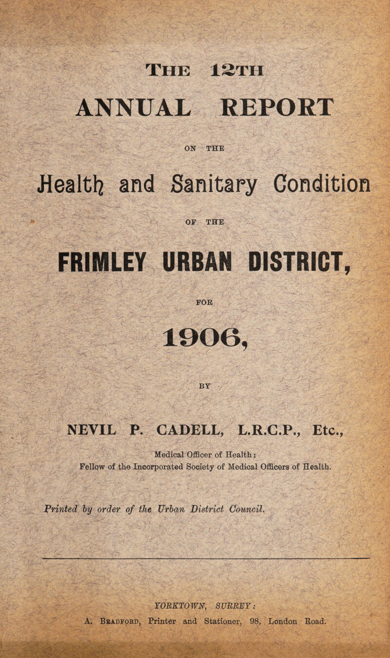 The 13th ANNUAL REPORT ON THE Jiealtl2 and Sanitary Condition OF THE FRIMLEY URBAN DISTRICT, FOR 1906, ' : BY • -i. NEVIL P. CADELL, L.R.C.P., Etc., Medical Officer of Healtli: Fellow of the Incorporated Society of Medical Officers of Health. printed hy order of the Urban District Council, YORKTOWN, SURREY: A. Bradford, Printer and Stationer, 98, London Road.