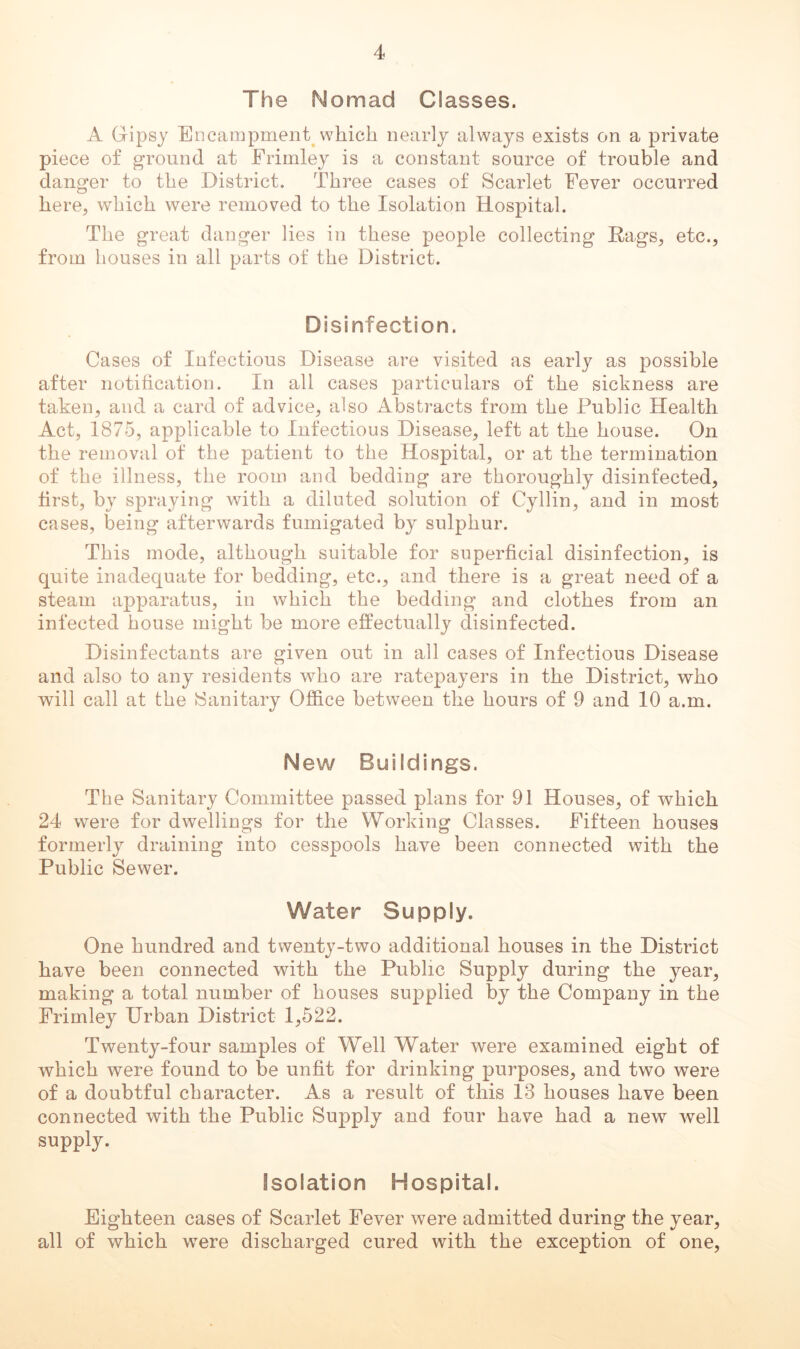 The Nomad Classes. A Gipsy Encampment^ which nearly always exists on a private piece of g-round at Erimley is a constant source of trouble and danger to the District. Three cases of Scarlet Fever occurred here, which were removed to the Isolation Hospital. The great danger lies in these people collecting Rags, etc., from houses in all parts of the District. Disinfection. Cases of Infectious Disease are visited as early as possible after notiticatiou. In all cases particulars of the sickness are taken, and a card of advice, also Abstracts from the Public Health Act, 1875, applicable to Infectious Disease, left at the house. On the removal of the patient to the Hospital, or at the termination of the illness, the room and bedding are thoroughly disinfected, first, by spraying with a diluted solution of Cyllin, and in most cases, iDeing afterwards fumigated by sulphur. This mode, although suitable for superficial disinfection, is quite inadequate for bedding, etc., and there is a great need of a steam apparatus, in which the bedding and clothes from an infected house might be more effectually disinfected. Disinfectants are given out in all cases of Infectious Disease and also to any residents who are ratepayers in the District, who will call at the ISanitary Office between the hours of 9 and 10 a.m. New Buildings. The Sanitary Committee passed plans for 91 Houses, of which 24 were for dwellings for the Working Classes. Fifteen houses formerly draining into cesspools have been connected with the Public Sewer. Water Supply. One hundred and twenty-two additional houses in the District have been connected with the Public Supply during the year, making a total number of houses supplied by the Company in the Erimley Urban District 1,522. Twenty-four samples of Well Water were examined eight of which were found to be unfit for drinking purposes, and two were of a doubtful character. As a result of this 13 houses have been connected with the Public Supply and four have had a new well supply. Isolation Hospital. Eighteen cases of Scarlet Fever were admitted during the year, all of which were discharged cured with the exception of one,