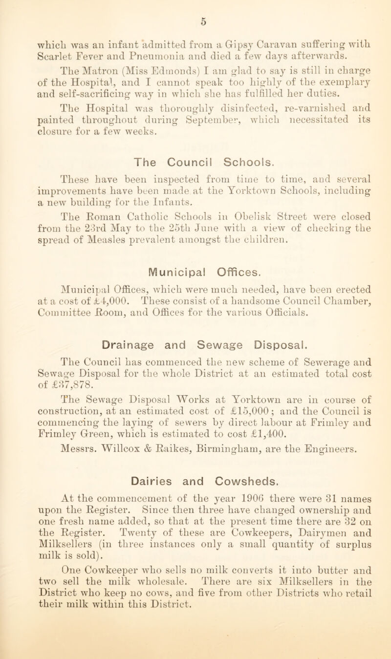 which was an infant admitted from a Gipsy Caravan suffering with Scarlet Fever and Pnenmonia and died a few days afterwards. The Matron (Miss Edmonds) I am glad to say is still in charge of the Hospital, and I cannot speak too highly of the exemplary and self-sacrificing way in which she has fulfilled her duties. The Hospital was thoroughly disinfected, re-varnished and painted throughout during September, which necessitated its closure for a few weeks. The Council Schools. These have been inspected from time to time, aud several improvements have been made at the Yorktown Schools, including a new building for the Infants. The Roman Catholic Schools in Obelisk Street were closed from the 23rd May to the 25th June with a view of checking the spread of Measles prevalent amongst the children. Municipal Offices. Municipal Offices, which were much needed, have been erected at a cost of id,000. These consist of a handsome Council Chamber, Committee Room, and Offices for the various Officials. Drainage and Sewage Disposal. The Council has commenced the new scheme of Sewerage and Sewage Disposal for the whole District at an estimated total cost of £37,878. The Sewage Disposal Works at Yorktown are in course of construction, at an estimated cost of £15,000; and the Council is commencing the laying of sewers by direct labour at Frimley and Frimley Green, which is estimated to cost £1,400. Messrs. Willcox & Raikes, Birmingham, are the Engineers. Dairies and Cowsheds. At the commencement of the year 1906 there were 31 names upon the Register. Since then three have changed ownership and one fresh name added, so that at the present time there are 32 on the Register. Twenty of these are Cowkeepers, Dairymen and Milksellers (in three instances only a small quantity of surplus milk is sold). One Cowkeeper who sells no milk converts it into butter and two sell the milk wholesale. There are six Milksellers in the District who keep no cows, and five from other Districts who retail their milk within this District.