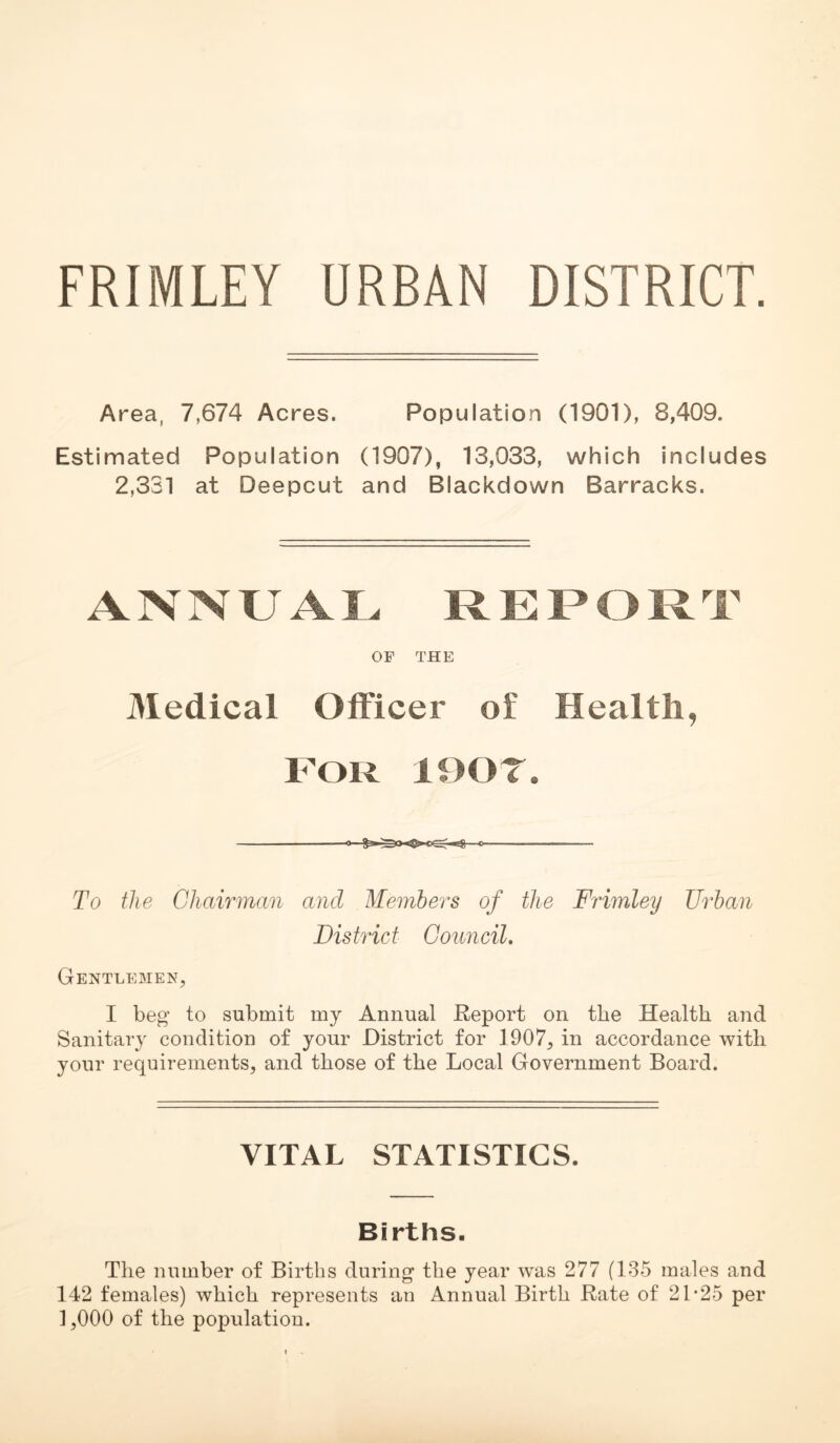 FRIMLEY URBAN DISTRICT. Area, 7,674 Acres. Population (1901), 8,409. Estimated Population (1907), 13,033, which includes 2,331 at Deepcut and Blackdown Barracks. ANNUAL REPORT OF THE Medical Officer of Health, FOR lOOT. To the Ghairman and Memhe'rs of the Frimley Urban District Oouncil, Gentlemen, I beg to submit my Annual Report on the Health and Sanitary condition of your District for 1907, in accordance with your requirements, and those of the Local Government Board. VITAL STATISTICS. Births. The number of Births during the year was 277 (135 males and 142 females) which represents an Annual Birth Rate of 21*25 per 1,000 of the population.