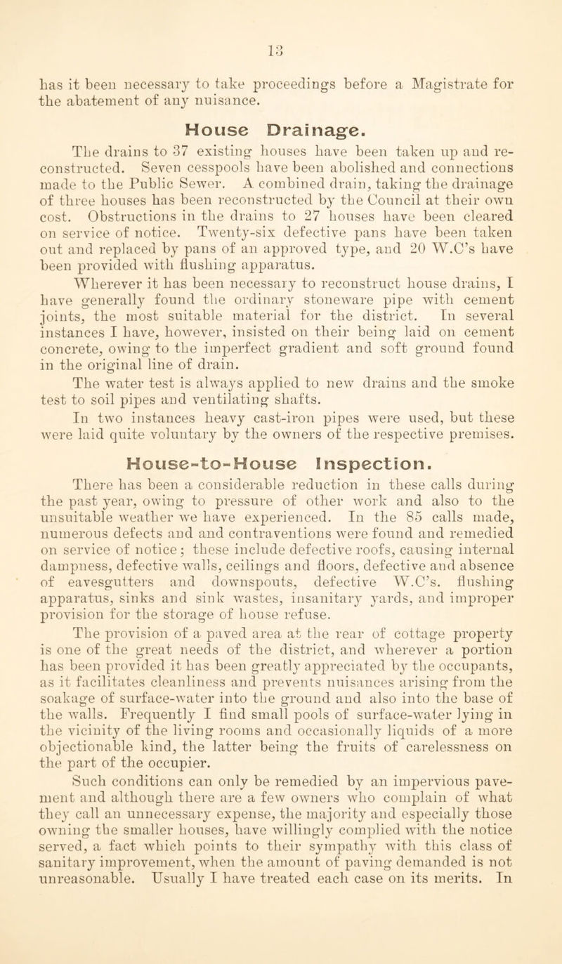 1 i ’J has it been uecessaiy to take proceedings before a Magistrate for the abatement of any nuisance. House Drainag^e- The drains to 37 existing houses have been taken up and re- constructed. Seven cesspools have been abolished and connections made to the Public Sewer. A combined drain, taking the drainage of three houses has been reconstructed by the Council at their own cost. Obstructioiis in the drains to 27 houses have been cleared on service of notice. Twenty-six defective pans have been taken out and replaced by pans of an approved type, and 20 W.C’s have been provided with flushing apparatus. Wherever it has been necessary to reconstruct house drains, I have generally found the ordinary stoneware pipe with cement joints, the most suitable material for the district. In several instances I have, however, insisted on their being laid on cement concrete, owing to the imperfect gradient and soft ground found in the original line of drain. The water test is always applied to new drains and the smoke test to soil pipes and ventilating shafts. In two instances heavy cast-iron pipes were used, but these were laid quite voluntary by the owners of the respective premises. Hous0“to-House Inspection. There has been a considerable reduction in these calls during the past year, owing to pressure of other work and also to the unsuitable weather we have experienced. In the 85 calls made, numerous defects and and contraventions were found and remedied on service of notice; these include defective roofs, causing internal dampness, defective walls, ceilings and floors, defective and absence of eavesgutters and downspouts, defective W.C’s. flushing apparatus, sinks and sink wastes, insanitary yards, and improper provision for the storage of house refuse. The provision of a paved area at the rear of cottage property is one of the great needs of the district, and wherever a portion has been provided it has been greatly appreciated by the occupants, as it facilitates cleanliness and prevents nuisances arising from the soakage of surface-water into the ground and also into the base of the walls. Frequently I And small pools of surface-water lying in the vicinity of the living rooms and occasionally liquids of a more objectionable kind, the latter being the fruits of carelessness on the part of the occupier. Such conditions can only be remedied by an impervious pave- ment and although there are a few owners who complain of what they call an unnecessary expense, the majority and especially those owning the smaller houses, have willingly complied with the notice served, a fact which points to their sympathy Avith this class of sanitary improvement, Avheii the amount of paving demanded is not unreasonable. Usually I have treated each case on its merits. In