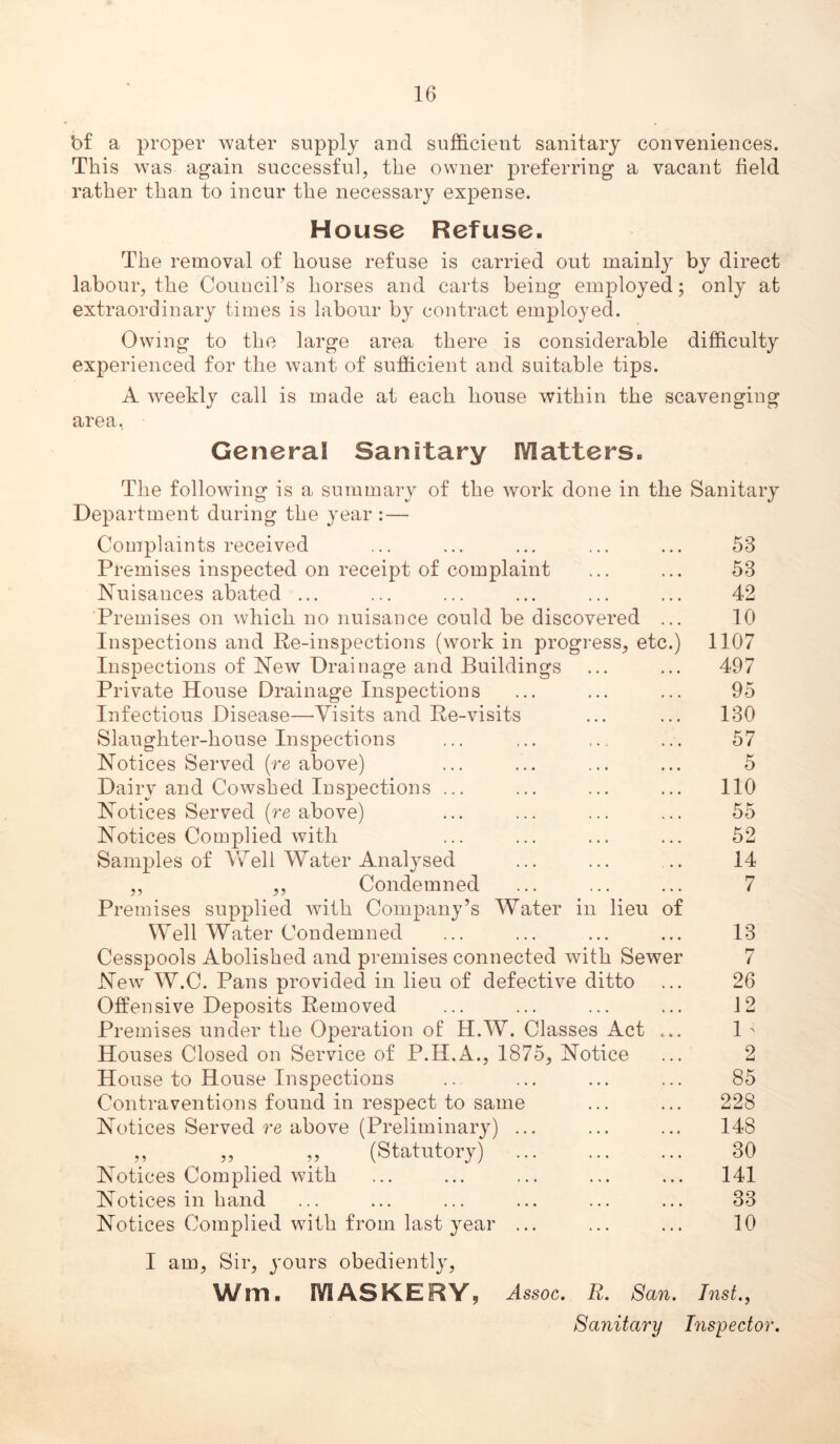 bf a proper water supply and sufficient sanitary conveniences. This was again successful, the owner preferring a vacant field rather than to incur the necessary expense. House Refuse. The removal of house refuse is carried out mainly by direct labour, the Council’s horses and carts being employed; only at extraordinary times is labour by contract employed. Owing to the large area there is considerable difficulty experienced for the want of sufficient and suitable tips. A weekly call is made at each house within the scavenging area, General Sanitary Matters. The following is a summary of the work done in the Sanitary Department during the year : — Complaints received ... ... ... ... ... 53 Premises inspected on receipt of complaint ... ... 53 ^^uisances abated ... ... ... ... ... ... 42 Premises on which no nuisance could be discovered ... 10 Inspections and Re-inspections (work in progress, etc.) 1107 Inspections of New Drainage and Buildings ... ... 497 Private House Drainage Inspections ... ... ... 95 Infectious Disease—Visits and Re-visits ... ... 130 Slaughter-house Inspections ... ... ... ... 57 Notices Served {re above) ... ... ... ... 5 Dairy and Cowshed Inspections ... ... ... ... 110 Notices Served (re above) ... ... ... ... 55 Notices Complied with ... ... ... ... 52 Samples of Well Water Analysed ... ... .. 14 ,, ,, Condemned ... ... ... 7 Premises supplied with Company’s Water in lieu of Well Water Condemned ... ... ... ... 13 Cesspools Abolished and premises connected with Sewer 7 New W.C. Pans provided in lieu of defective ditto ... 26 Offensive Deposits Removed ... ... ... ... 12 Premises under the Operation of H.W. Classes Act ... 1 ' Houses Closed on Service of P.H.A., 1875, Notice ... 2 House to House Inspections .. ... ... ... 85 Contraventions found in respect to same ... ... 228 Notices Served re above (Preliminary) ... ... ... 148 ,, ,, ,, (Statutory) ... ... ... 30 Notices Complied with ... ... ... ... ... 141 Notices in hand ... ... ... ... ... ... 33 Notices Complied with from last year ... ... ... 10 I am. Sir, yours obediently, Wm. MASKERY, Assoc. R. San. Inst., Sanitary Inspector.