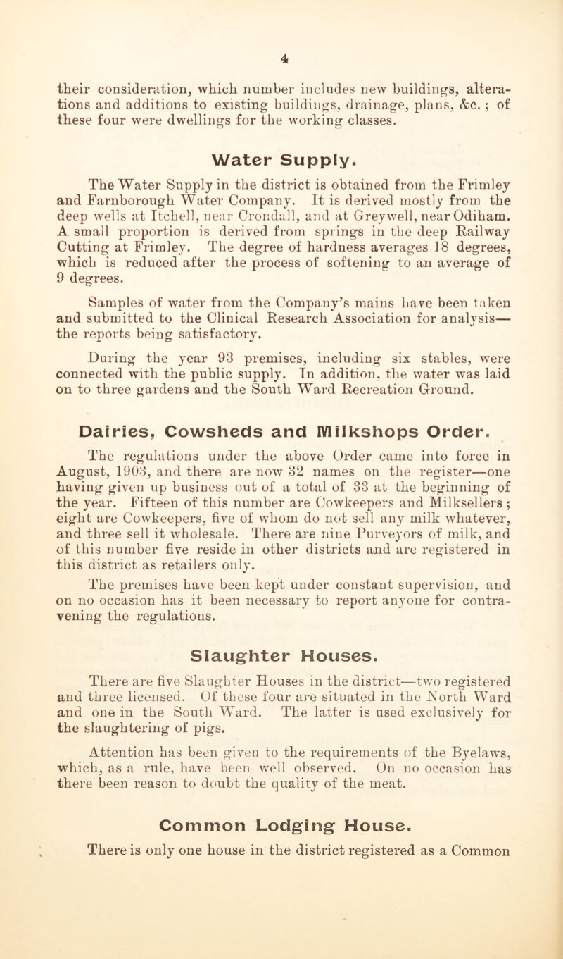 their consideration, which number includes new buildings, altera- tions and additions to existing buildings, drainage, plans, &c. ; of these four were dwellings for the working classes. Water Supply. The Water Supply in the district is obtained from the Frimley and Farnborough Water Company. It is derived mostly from the deep wells at Itchell,near Crondall, and at Greywell, near Odiham. A small proportion is derived from springs in the deep Railway Cutting at Frimley. The degree of hardness averages 18 degrees, which is reduced after the process of softening to an average of 9 degrees. Samples of water from the Company’s mains have been taken and submitted to the Clinical Research Association for analysis— the reports being satisfactory. During the year 93 premises, including six stables, were connected with the public supply. In addition, the water was laid on to three gardens and the South Ward Recreation Ground. Dairies, Cowsheds and IYlilkshops Order. The regulations under the above Order came into force in August, 1903, and there are now 32 names on the register—one having given up business out of a total of 33 at the beginning of the year. Fifteen of this number are Cowkeepers and Milksellers ; eight are Cowkeepers, five of whom do not sell any milk whatever, and three sell it wholesale. There are nine Purveyors of milk, and of this number five reside in other districts and are registered in this district as retailers only. The premises have been kept under constant supervision, and on no occasion has it been necessary to report anyone for contra- vening the regulations. Slaughter Houses. There are five Slaughter Houses in the district—two registered and three licensed. Of these four are situated in the North Ward and one in the South Ward. The latter is used exclusively for the slaughtering of pigs. Attention has been given to the requirements of the Byelaws, which, as a rule, have been well observed. On no occasion has there been reason to doubt the quality of the meat. Common Lodging House. There is only one house in the district registered as a Common