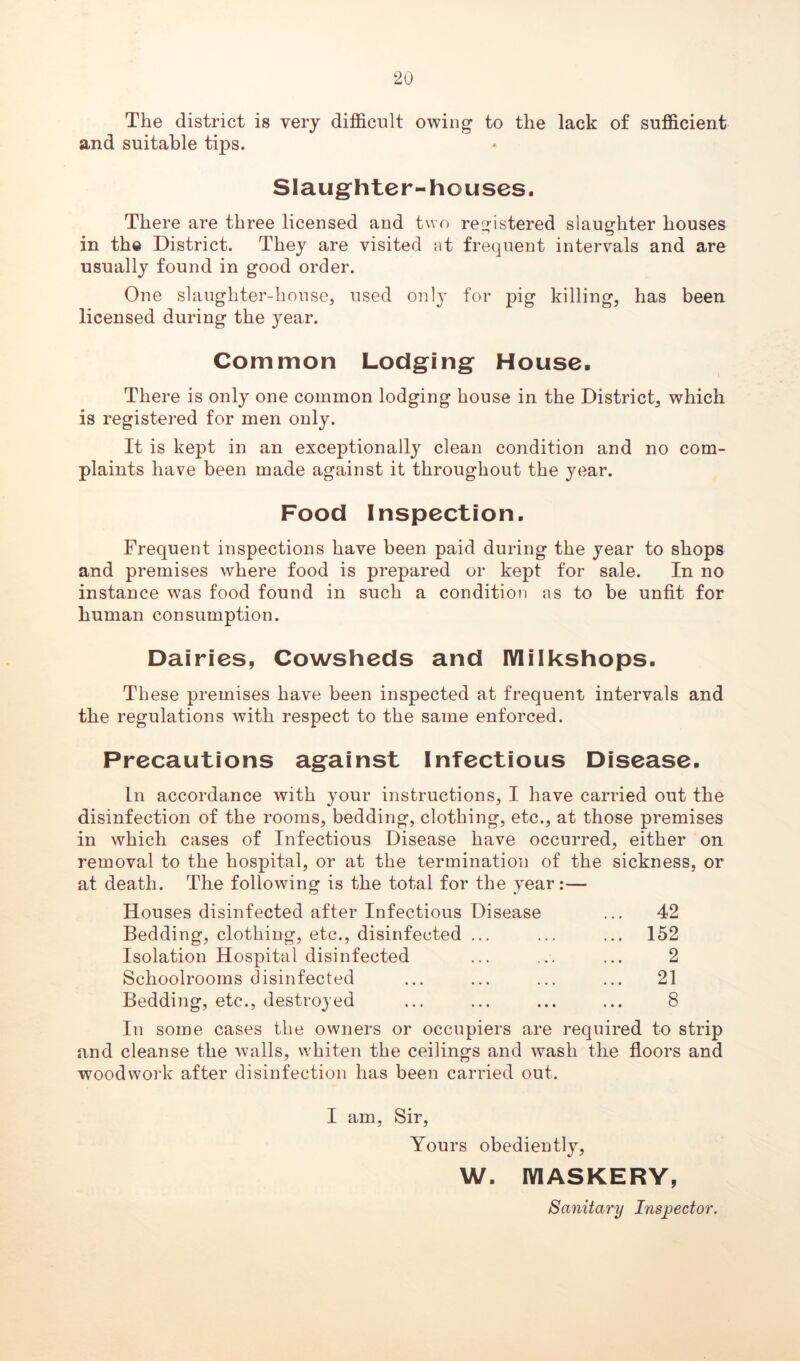 The district is very difficult owing to the lack of sufficient and suitable tips. Slaughter-houses. There are three licensed and two registered slaughter houses in the District. They are visited at frequent intervals and are usually found in good order. One slaughter-house, used onl}T for pig killing, has been licensed during the year. Common Lodging House, There is only one common lodging house in the District, which is registered for men only. It is kept in an exceptionally clean condition and no com- plaints have been made against it throughout the year. Food Inspection. Frequent inspections have been paid during the year to shops and premises where food is prepared or kept for sale. In no instance was food found in such a condition as to be unfit for human consumption. Dairies, Cowsheds and IYlilkshops. These premises have been inspected at frequent intervals and the regulations with respect to the same enforced. Precautions against Infectious Disease. In accordance with your instructions, I have carried out the disinfection of the rooms, bedding, clothing, etc., at those premises in which cases of Infectious Disease have occurred, either on removal to the hospital, or at the termination of the sickness, or at death. The following is the total for the year:— Houses disinfected after Infectious Disease ... 42 Bedding, clothing, etc., disinfected ... ... ... 152 Isolation Hospital disinfected ... ... ... 2 Schoolrooms disinfected ... ... ... ... 21 Bedding, etc., destroyed ... ... ... ... 8 In some cases the owners or occupiers are required to strip and cleanse the walls, whiten the ceilings and wash the floors and woodwork after disinfection has been carried out. I am, Sir, Yours obediently, W. IYIASKERY, Sanitary Inspector.