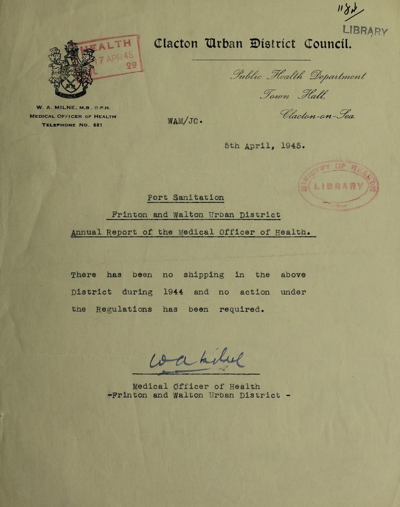 W. A. MILNE, M,B , D.P.H. Medical Officer of Health Telephone No, 681 library Clacton TUrban ^District Council. wam/jc. ^(^/(Zc/o^l-O-n - own 5th April, 1945. Port Sanitation Frinson and. Walton Urban District Annual Report of the Medical Officer of Health. r.-P-Hf*: There has been no shipping in the above District during 1944 and no action under the Regulations has been required. Medical Officer of Health Frinton and Walton Urban District