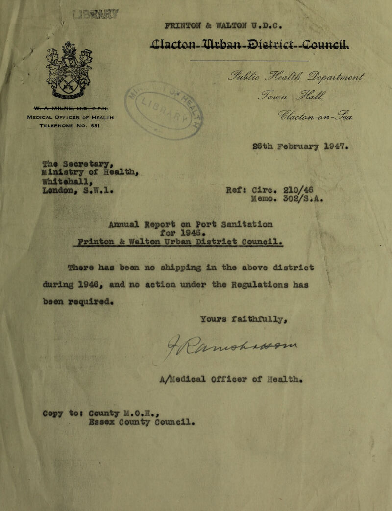 FRINTON & WALTON U.D.C. ; -<£ou-mU% Medicai. Officer of Heauth W. A. MILNC, M;«-.'Ol'P.ll. TEI.EPHONE NO. 681 26th February 1947 The Secretary» Miniatry of Healthy Whitehall^ London^ StW.l* RefJ Circ* 210/46 Memo. 302/S.A Annual Report on Port Sanitation for 1946, Frlnton & Walton Urban District Council. There has been no shipping In the above district during 1946« and no action under the Regulations has been reqpjilred* Yours faithfully, A/iiodlcal Officer of Health. Copy tot County H.O.H., Essex Co\mty Council.