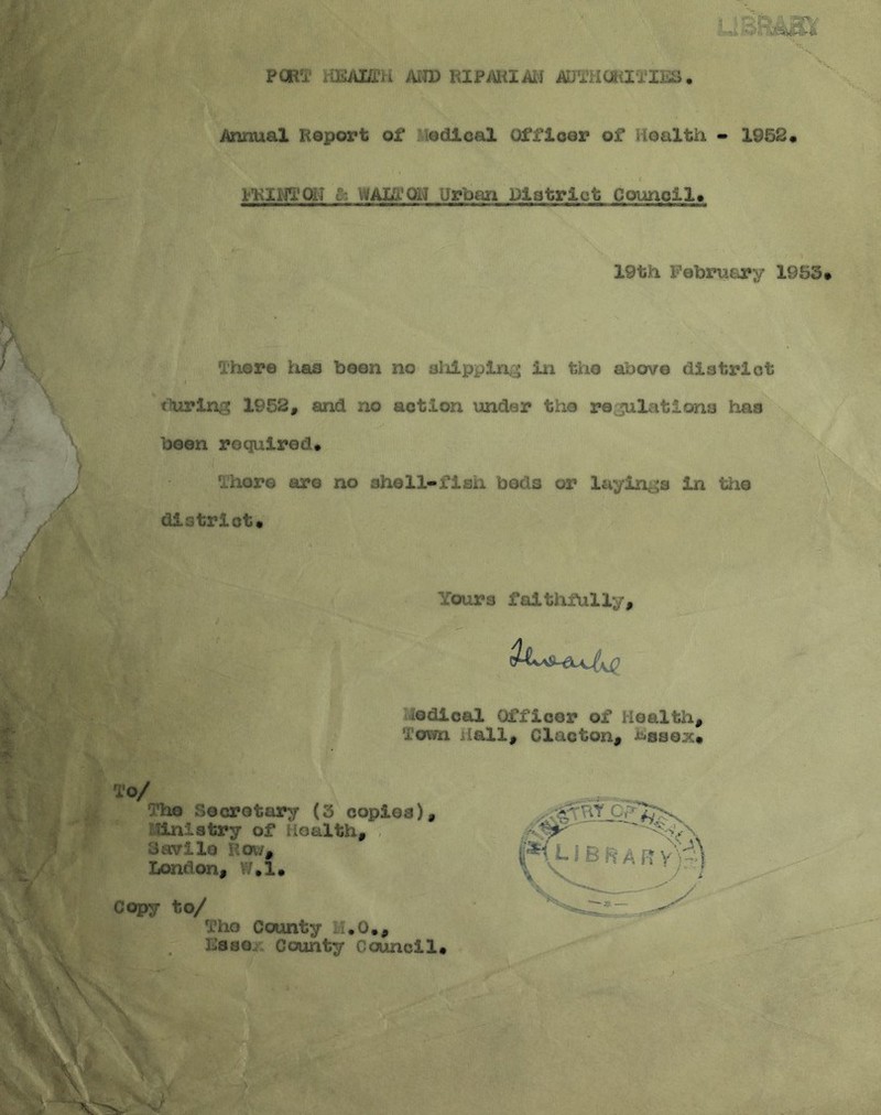 PORT iiKAHCH AND RIPARIAN ANTHONIES. Annual Report of edieal Officer of Health - 1952* FKINTOH & WALT OH Urban District Council* 19th February 1953 There lias boon no sliippin ; in the above district during 1952, and no action under the re filiations has been required* There are no shell-fish bods or layings in the district* fours faithfully, K0 edieal Officer of Health, oun Hall, Clacton, ^ssex* To/ The Secretary (3 copies). Tin.stry of Health, Savilo Row, London, W.l* Copy to/