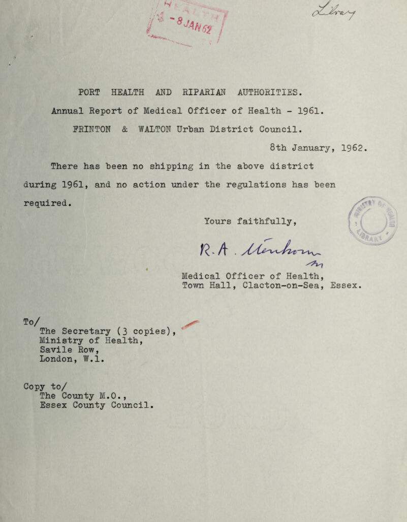 S' / ^ 8 J PORT HEALTH AND RIPARIAN AUTHORITIES. Annual Report of Medical Officer of Health - 1961. ERINTON & WALTON Urban District Council. 8th January, 1962 There has been no shipping in the above district during 1961, and no action under the regulations has been required. Yours faithfully, - A ■ 7 Medical Officer of Health, Town Hall, Clacton-on-Sea, Essex. To/ ^ The Secretary (3 copies), Ministry of Health, Savile Row, London, W.l. Copy to/ The County M.O., Essex County Council.