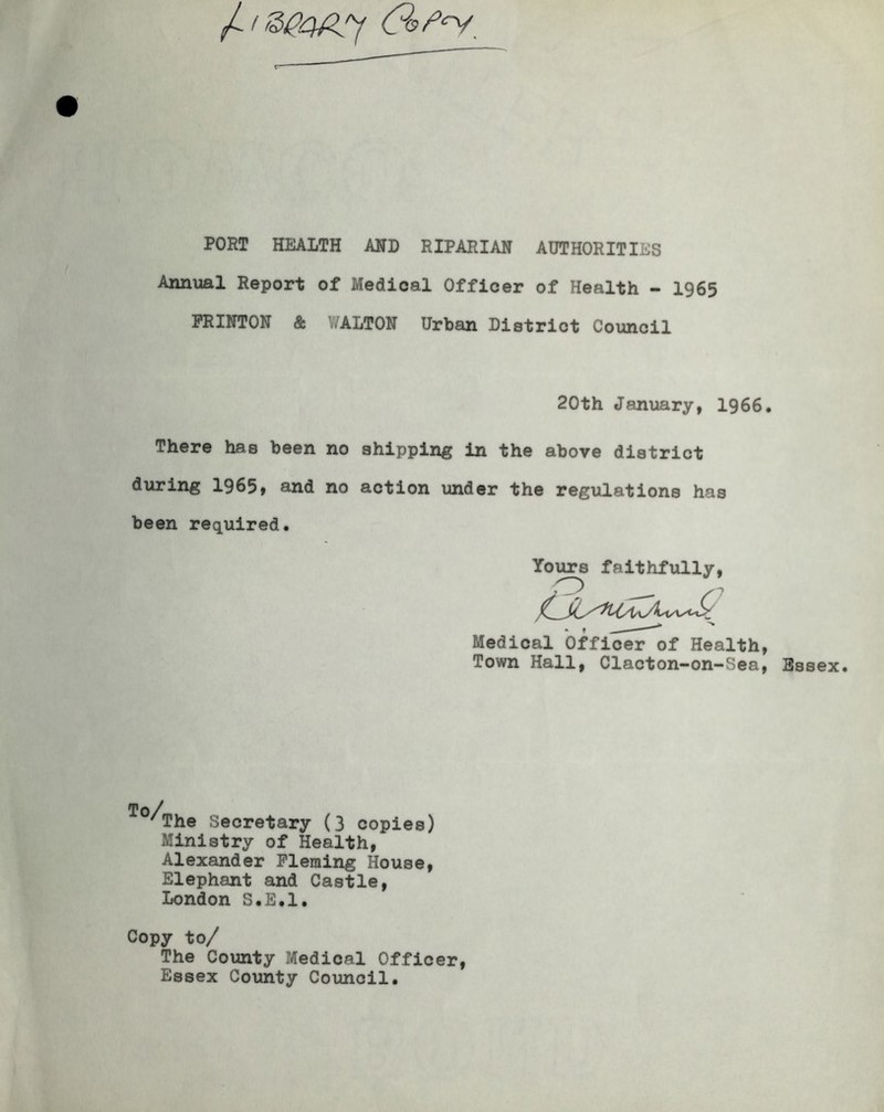 / / s&tfuy Os Av. PORT HEALTH AND RIPARIAN AUTHORITIES Annual Report of Medical Officer of Health - 1965 PRINTON & WALTON Urban District Council 20th January, 1966 There has been no shipping in the above district during 1965, and no action under the regulations has been required. Yours faithfully. Medical Officer of Health, Town Hall, Clacton-on-Sea, Essex. T0//The Secretary (3 copies) Ministry of Health, Alexander Fleming House, Elephant and Castle, London S.E.l. Copy to/ The County Medical Officer, Essex County Council.