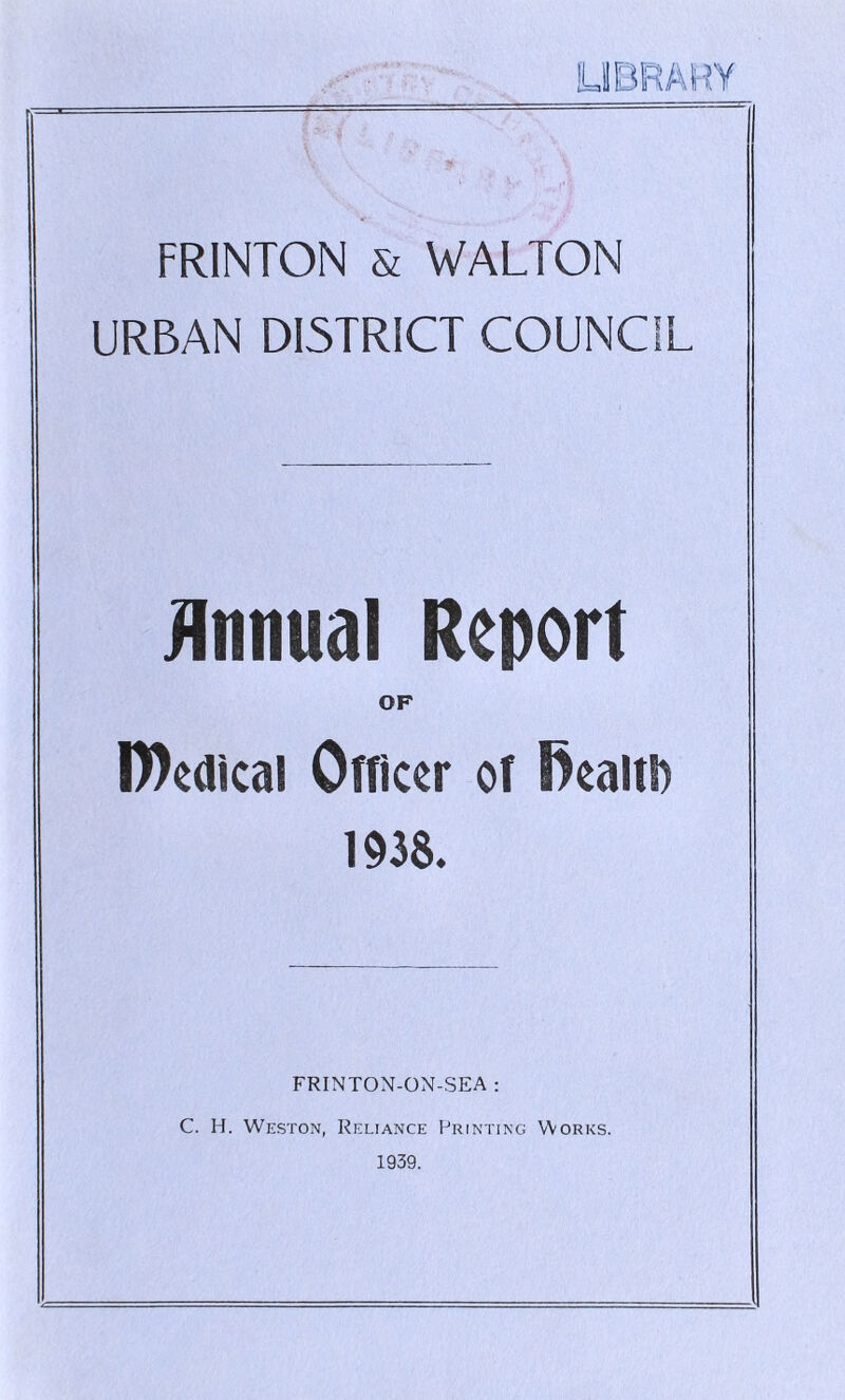 FR1NTON & WALTON URBAN DISTRICT COUNCIL Annual Report OF D)edical Officer of S)ealtD 1938. FRINTON-ON-SEA : C. H. Weston, Reliance Printing Works. 1939.