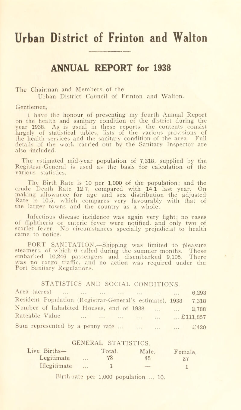 Urban District of Frinton and Walton ANNUAL REPORT for 1938 The Chairman and Members of the Urban District Council of Frinton and Waltcn. Gentlemen, I have the honour of presenting my fourth Annual Report on the health and sanitary condition of the district during the year 1938. As is usual in these reports, the contents consist largely of statistical tables, lists of the various provisions of the health services and the sanitary condition of the area. Full details of the work carried out by the Sanitary Inspector are also included. The estimated mid-year population of 7,318, supplied by the Registrar-General is used as the basis for calculation of the various statistics. The Birth Rate is 10 per 1,000 of the population; and the crude Death Rate 12.7, compared with 14.1 last year. On making ^allowance for age and sex distribution the adjusted Rate is 10.5, which compares very favourably with that of the larger towns and the country as a whole. Infectious disease incidence was again very light; no cases of diphtheria or enteric fever were notified, and only two of scarlet fever. No circumstances specially prejudicial to health came to notice. PORT SANITATION.—Shipping was limited to pleasure steamers, of which 6 called during the summer months. These embarked 10,246 passengers and disembarked 9,105. There was no cargo traffic, and no action was required under the Port Sanitary Regulations. STATISTICS AND SOCIAL CONDITIONS. Area (acres) ... ... ... ... ... ... ... 6,293 Resident Population (Registrar-General’s estimate), 1938 7,318 Number of Inhabited Houses, end of 1938 ... ... 2,788 Rateable Value ... ... ... ... ... ... £111,857 Sum represented by a penny rate £420 GENERAL STATISTICS. Live Births— Total. Male. Female. Legitimate 72 45 27 Illegitimate 1 — 1 Birth-rate per 1,000 population ... 10.