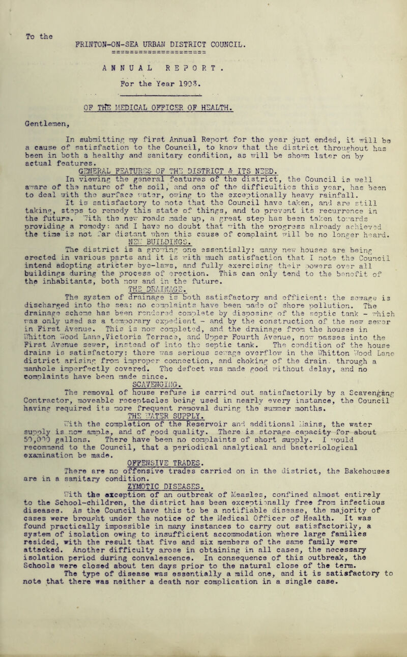 To the PRINTON-ON-SEA URBAIJ DISTRICT COUNCIL. ANNUAL REPORT. For the Year 1903. OF TtTE MEDICAL OFFICER OF HEALTH. Gentlenien, In submitting my first Annual Report for the year just ended, it Tvill be a cause of satisfaction to the Council, to kno’v that the district throughout has been in both a healthy and sanitary condition, as v/ill be sho-'/n later on by actual features. GENERAL FSATUROS OF THE DISTRICT « ITS NEED. In vievang the goneral features of the district, the Council is ^vell a-'are of the nature of the coil, and one of the difficulties this year, has been to deal uith the surface r-ater, o'aing to the exceptionally heavy rainfall. It is satisfactory to note that th>e Council have taken, and are still taking, steps to ronedy this state of things, and to prevent its recurrence in the future, ’ith the nev roads made up, a great step has been taken towards providing a remedy: and I have no doubt that uith the progress already achieved the time is not far distant uhen this cause of comolaint uull be no lon^^er heard. Ng.7 BUILDINGS. The district is a proving one essentially; many new houses are being erected in various parts and it is rith much satisfaction that I note the Council intend adopting stricter byo-lar^^s, and fully axercisinr their powers over all buildings during the process of erection. This can only tend to the benofit of the inhabitants, both now and in the future. THE DRAINAGE. The system of drainage is both satisfactory’’ and efficient: the sewage is discharged into the sea; no complaints have been made of shore pollution. The drainage scheme has been rendered complete by disposing of the septic tank - v’hich v'as only used as a temuorary ex’jsdient - and by the construction of the new sev:er in First Avenue. This is now completed, and the drainage from the houses in uliitton '.Vood Lane, Victoria Terrace, and Upper Fourth Avenue, now oassss into the First Avenue sewer, instead of into the septic tank. The condition of the house drains is satisfactory; there was serious sewage overflov/ in the L'hitton V/ood Lane district arising from improper connection, and choking of the drain, through a manhole imperfectly covered. The defect was made good vdthout delay, and no comolaints have been made since. SCAYENGIilG. The removal of house refuse is carried out satisfactorily by a Scavenging Contractor, moveable receptacles being used in nearly every instance, the Council havinp required its more frequent removal during the summer months. THE V.Y1TSR SUPPLY. i.'ith the completion of the Reservoir and additional Eains, the water supply is no’^ ample, and of good quality. There is storage capacity for about 50,0b0 gallons. There have been no complaints of shoi't supply. I ’’ould recommend to the Council, that a periodical analytical and bacteriological examination be made. OFFENSIVE TRADES. There are no offensive trades carried on in the district, the Bakehouses are in a sanitary condition. ZYT.10TIC DISEASES. 'Aith the exception of an outbreak of Measles, confined almost entirely to the School-children, the district has been exceptionally free from infectious diseases. As the Council have this to be a notifiable disease, the majority of cases were brought under the notice of the Medical Officer of Health. It was found practically impossible in many instances to carry out satisfactorily, a system of isolation owing to insufficient accommodation where large families resided, with the result that five and six members of the same family were attacked. Another difficulty arose in obtaining in all cases, the necessary isolation period during convalescence. In consequence of this outbreak, the Schools were closed about ten days prior to the natural close of the term. The type of disease was essentially a mild one, and it is satisfactory to note that there was neither a death nor complication in a single case.