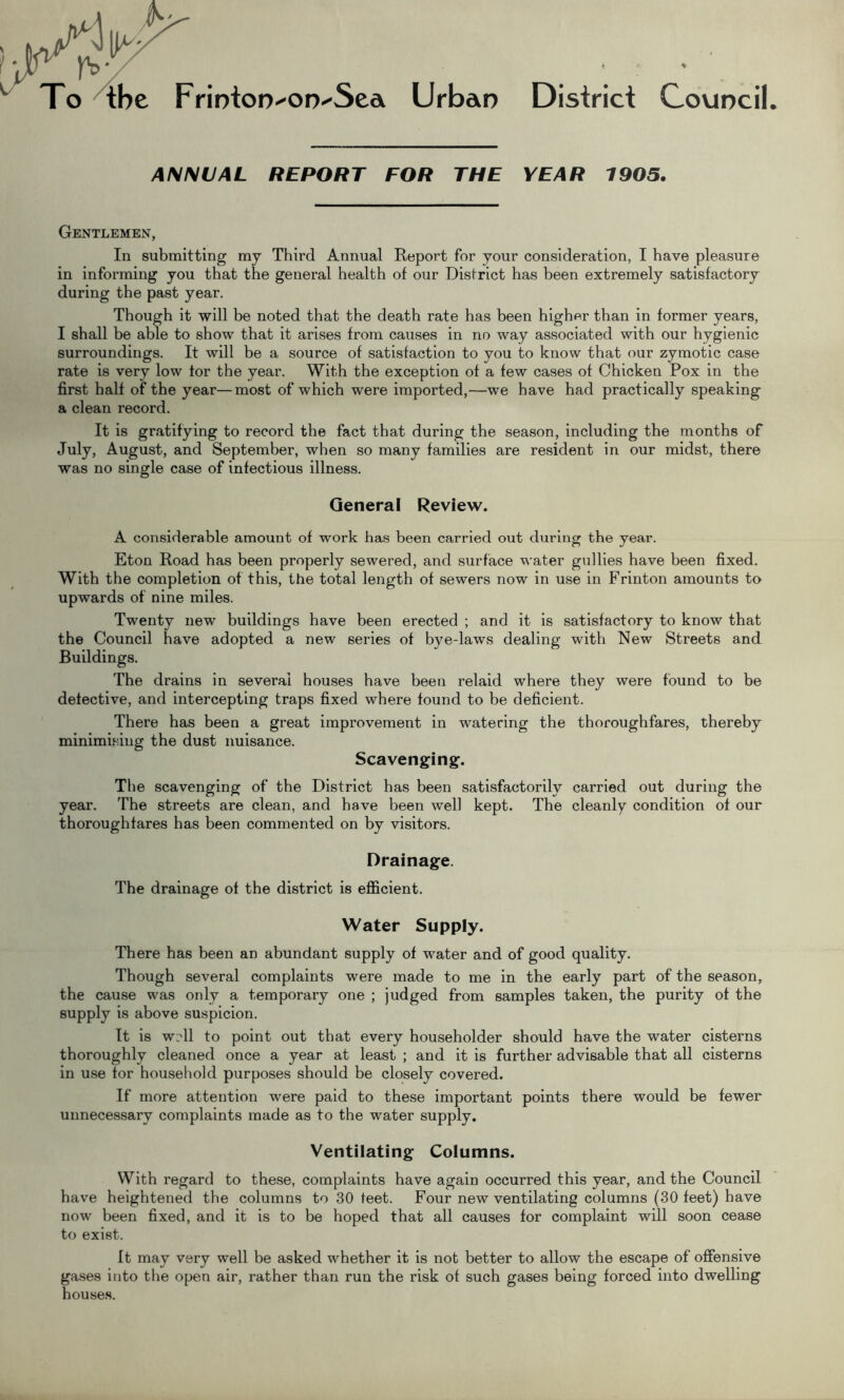 To The FriDtoD^on-Sea Urban ANNUAL REPORT FOR THE District Council YEAR 1905. Gentlemen, In submitting my Third Annual Report for your consideration, I have pleasure in informing you that the general health of our District has been extremely satisfactory during the past year. Though it will be noted that the death rate has been higher than in former years, I shall be able to show that it arises from causes in no way associated with our hygienic surroundings. It will be a source of satisfaction to you to know that our zymotic case rate is very low tor the year. With the exception of a few cases of Chicken Pox in the first half of the year—most of which were imported,—we have had practically speaking a clean record. It is gratifying to record the fact that during the season, including the months of July, August, and September, when so many families are resident in our midst, there was no single case of infectious illness. General Review. A considerable amount of work has been carried out during the year. Eton Road has been properly sewered, and surface water gullies have been fixed. With the completion of this, the total length of sewers now in use in Frinton amounts to upwards of nine miles. Twenty new buildings have been erected ; and it is satisfactory to know that the Council have adopted a new series of bye-laws dealing with New Streets and Buildings. The drains in several houses have been relaid where they were found to be detective, and intercepting traps fixed where found to be deficient. There has been a great improvement in watering the thoroughfares, thereby minimising the dust nuisance. Scavenging. The scavenging of the District has been satisfactorily carried out during the year. The streets are clean, and have been well kept. The cleanly condition of our thoroughfares has been commented on by visitors. Drainage. The drainage of the district is efficient. Water Supply. There has been an abundant supply of water and of good quality. Though several complaints were made to me in the early part of the season, the cause was only a temporary one ; judged from samples taken, the purity of the supply is above suspicion. It is w?\\ to point out that every householder should have the water cisterns thoroughly cleaned once a year at least ; and it is further advisable that all cisterns in use tor household purposes should be closely covered. If more attention were paid to these important points there would be fewer unnecessary complaints made as to the water supply. Ventilating Columns. With regard to these, complaints have again occurred this year, and the Council have heightened the columns to 30 teet. Four new ventilating columns (30 feet) have now been fixed, and it is to be hoped that all causes for complaint will soon cease to exist. It may very well be asked whether it is not better to allow the escape of offensive gases into the open air, rather than run the risk of such gases being forced into dwelling houses.