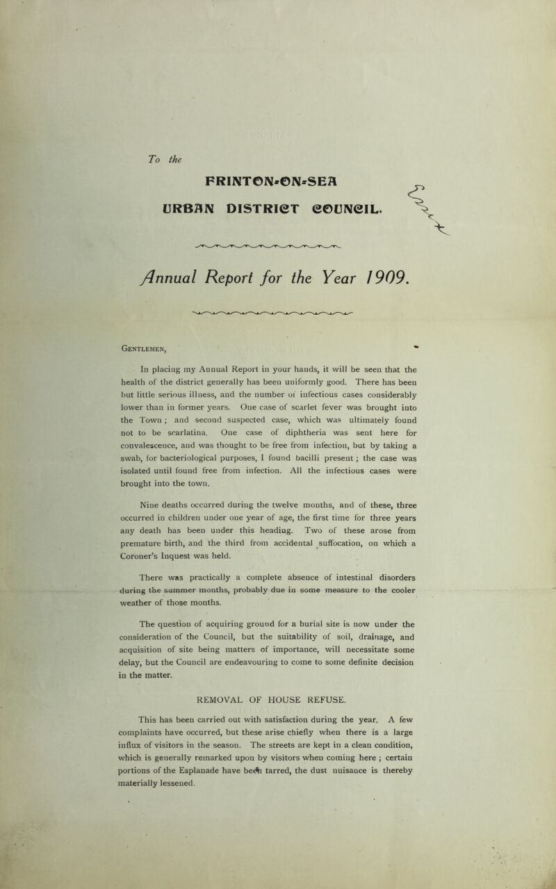 To the FRIIVTON*©N*SEa CJRB^N DISTRICT CODIVeiL. /Jnnual Report for the Year 1909, Gentlemen, * In placing my Annual Report in your hands, it will be seen that the health of the district generally has been uniformly good. There has been but little serious illness, and the number oi infectious cases considerably lower than in former years. One case of scarlet fever was brought into the Town ; and second suspected case, which was ultimately found not to be scarlatina. One case of diphtheria was sent here for convalescence, and was thought to be free from infection, but by taking a swab, for bacteriological purposes, I found bacilli present; the case was isolated until found free from infection. All the infectious cases were brought into the town. Nine deaths occurred during the twelve months, and of these, three occurred in children under one year of age, the first time for three years any death has been under this heading. Two of these arose from premature birth, and the third from accidental suffocation, on which a Coroner’s Inquest was held. There was practically a complete absence of intestinal disorders during the summer months, probably due in some measure to the cooler weather of those months. The question of acquiring ground for a burial site is now under the consideration of the Council, but the suitability of soil, drainage, and acquisition of site being matters of importance, will necessitate some delay, but the Council are endeavouring to come to some definite decision in the matter. REMOVAL OF HOUSE REFUSE. This has been carried out with satisfaction during the year. A few complaints have occurred, but these arise chiefly when there is a large influx of visitors in the season. The streets are kept in a clean condition, which is generally remarked upon by visitors when coming here ; certain portions of the Esplanade have beA tarred, the dust nuisance is thereby materially lessened.