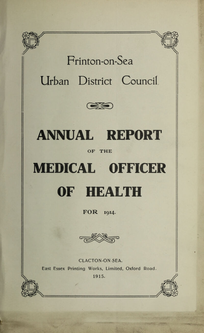 Frinton<on*Sea Urban District Council. ANNUAL REPORT OF THE MEDICAL OFFICER OF HEALTH FOR 1914. CLACTON-ON SEA. East Essex Printing Works, Limited, Oxford Road. 1915.