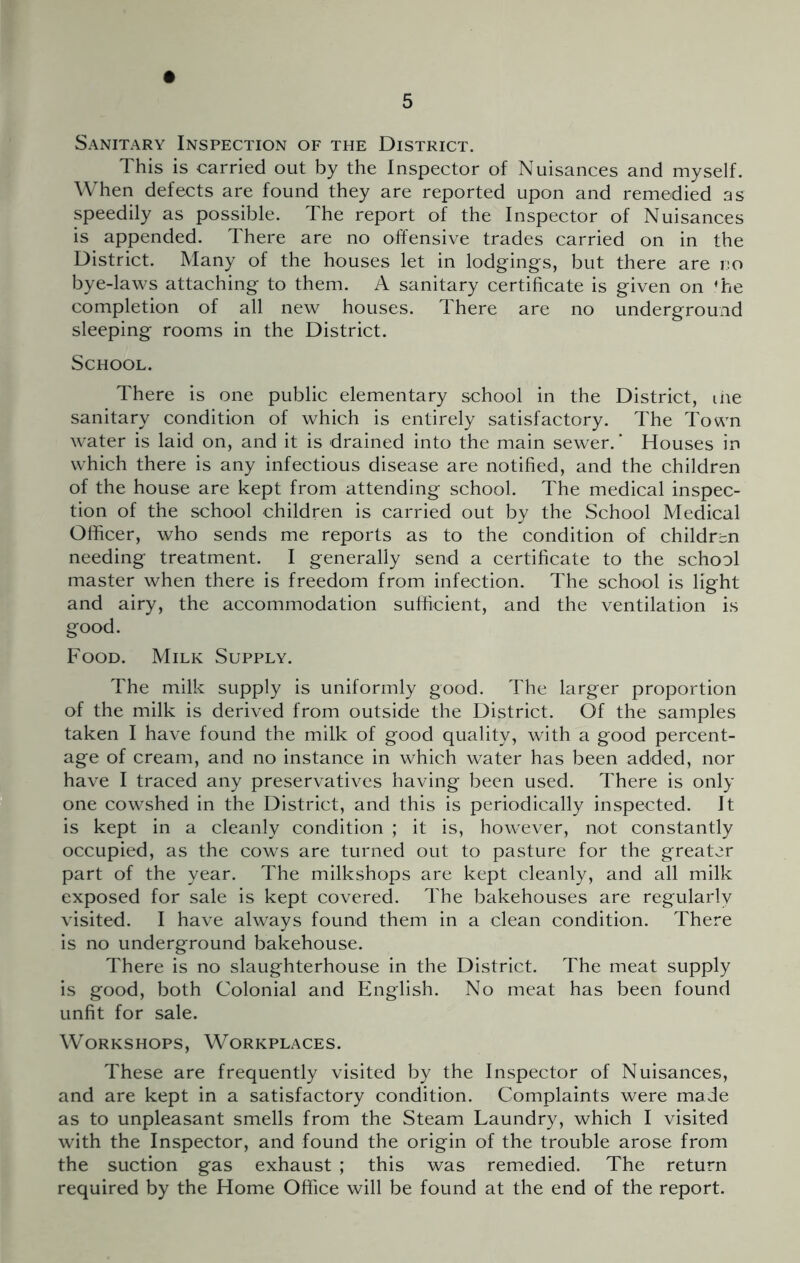 Sanitary Inspection of the District. This is carried out by the Inspector of Nuisances and myself. When defects are found they are reported upon and remedied as speedily as possible. The report of the Inspector of Nuisances is appended. There are no offensive trades carried on in the District. Many of the houses let in lodg^ings, but there are no bye-laws attaching to them. A sanitary certificate is given on 'he completion of all new houses. There are no underground sleeping rooms in the District. School. There is one public elementary school in the District, ihe sanitary condition of which is entirely satisfactory. The Town water is laid on, and it is drained into the main sewer.' Houses in which there is any infectious disease are notified, and the children of the house are kept from attending school. The medical inspec- tion of the school children is carried out by the School Medical Officer, who sends me reports as to the condition of children needing treatment. I generally send a certificate to the school master when there is freedom from infection. The school is light and airy, the accommodation sufficient, and the ventilation is good. Food. Milk Supply. The milk supply is uniformly good. The larger proportion of the milk is derived from outside the District. Of the samples taken I have found the milk of good quality, with a good percent- age of cream, and no instance in which water has been added, nor have I traced any preservatives having been used. There is only one cowshed in the District, and this is periodically inspected. It is kept in a cleanly condition ; it is, however, not constantly occupied, as the cows are turned out to pasture for the greater part of the year. The milkshops are kept cleanly, and all milk exposed for sale is kept covered. The bakehouses are regularly visited. I have always found them in a clean condition. There is no underground bakehouse. There is no slaughterhouse in the District. The meat supply is good, both Colonial and English. No meat has been found unfit for sale. Workshops, Workplaces. These are frequently visited by the Inspector of Nuisances, and are kept in a satisfactory condition. Complaints were made as to unpleasant smells from the Steam Laundry, which I visited with the Inspector, and found the origin of the trouble arose from the suction gas exhaust ; this was remedied. The return required by the Home Office will be found at the end of the report.