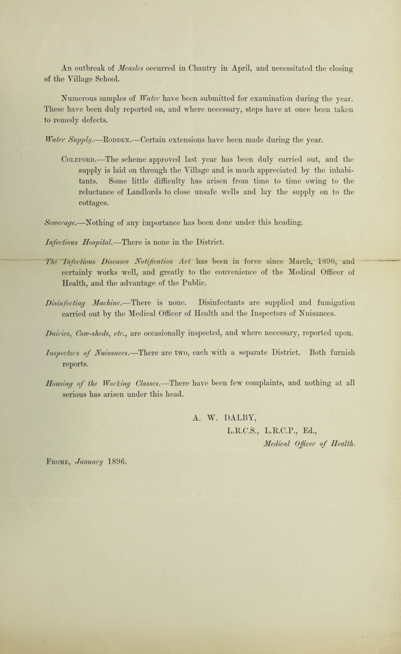 An outbreak of Measles occurred iu Chantry in April, and necessitated the closing of the Village School. Numerous samples of Water have been submitted for examination during the year. These have been duly reported on, and where necessary, steps have at once been taken to remedy defects. Water Sapphj.—Eodden.—Certain extensions have been made during the year. CoLEFORD.—The scheme approved last year has been duly carried out, and the supj)ly is laid on through the Village and is much appreciated by the inliabi- tants. Some little difficulty has arisen from time to time owing to the reluctance of Landlords to close unsafe wells and lay the supply on to the cottages. Seiverage.—Nothing of any importance has been done under this heading. Infectious Hospital.—There is none in the District. mieMnfectious Diseases Notification Act has been in force since March, 1890, and certainly works well, and greatly to the convenience of the Medical Officer of Health, and the advantage of the Public. Disinfecting Alachine.—There is none. Disinfectants are supplied and fumigation carried out by the Medical Officer of Health and the Inspectors of Nuisances. Dairies., Cotv-sheds^ etc.., are occasionally inspected, and where necessary, reported upon. Inspectors of Nuisances.—There are two, each with a separate District. Both furnish reports. Housing of the Working Classes.—There have been few complaints, and nothing at all serious has arisen under this head. A. W. DALBY, L.E.C.S., L.E.C.P., Ed., Medical Officer of Health. Frome, January 1896.