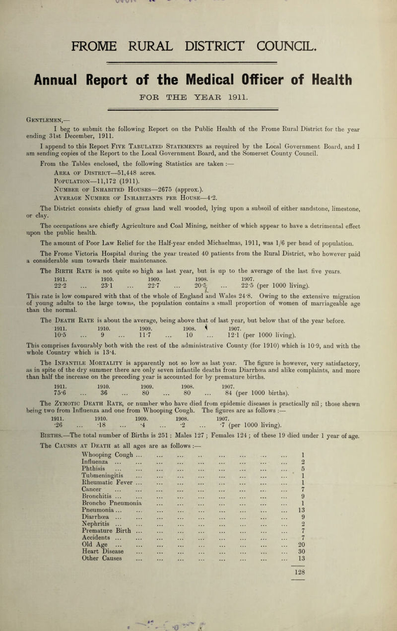 FROME RURAL DISTRICT COUNCIL Annual Report of the Medical Officer of Health FOE THE YEAE 1911. Gentlemen,— I beg to submit the following Report on the Public Health of the Frome Rural District for the year ending 31st December, 1911. I append to this Report Five Tabulated Statements as required by the Local Government Board, and I am sending copies of the Report to the Local Government Board, and the Somerset County Council. From the Tables enclosed, the following Statistics are taken :— Area of District—51,448 acres. Population—11,172 (1911). Number of Inhabited Houses—2675 (approx.). Average Number of Inhabitants per House—4-2. The District consists chiefly of grass land well wooded, lying upon a subsoil of either sandstone, limestone, or clay. The occupations are chiefly Agriculture and Coal Mining, neither of which appear to have a detrimental effect upon the public health. The amount of Poor Law Relief for the Half-year ended Michaelmas, 1911, was 1/6 per head of population. The Frome Victoria Hospital during the year treated 40 patients from the Rural District, who however paid a considerable sum towards their maintenance. The Birth Rate is not quite so high as last year, but is up to the average of the last five years. 1911. 1910. 1909. 1908. 1907. 22-2 ... 23T ... 22-7 ... 20-5 ... 22-5 (per 1000 living). This rate is low compared with that of the whole of England and Wales 24'8. Owing to the extensive migration of young adults to the large towns, the population contains a small proportion of women of marriageable age than the normal. The Death Rate is about the average, being above that of last year, but below that of the year before. 1911. 1910. 1909. 1908. ^ 1907. 10-5 ... 9 ... 117 ... 10 ... 12T (per 1000 living). This comprises favourably both with the rest of the administrative County (for 1910) which is 10 9, and with the whole Country which is 13*4. The Infantile Mortality is apparently not so low as last year. The figure is however, very satisfactory, as in spite of the dry summer there are only seven infantile deaths from Diarrhoea and alike complaints, and more than half the increase on the preceding year is accounted for by premature births. 1911. 1910. 1909. 1908. 1907. 75‘6 ... 36 ... 80 ... 80 ... 84 (per 1000 births). The Zymotic Death Rate, or number who have died from epidemic diseases is practically nil; those shewn being two from Influenza and one from Whooping Cough. The figures are as follows :— 1911. 1910. 1909. 1908. 1907. •26 ... T8 ... A ... '2 ... -7 (per 1000 living). Births.—The total number of Births is 251 : Males 127; Females 124; of these 19 died under 1 year of age. The Causes at Death at all ages are as follows :— Whooping Cough ... ... ... .. ... ... ... ... 1 Influenza ... ... ... ... ... .... ... ... ... 2 Phthisis ... ... ... ... ... ... ... ... ... 5 Tubmeningitis ... ... ... ... ... ... ... ... 1 Rheumatic Fever ... ... ... ... ... ... ... ... 1 Cancer ... ... ... ... ... ... ... ... ... 7 Bronchitis ... ... ... ... ... ... ... ... ... 9 Broncho Pneumonia ... ... ... ... ... ... ... 1 Pneumonia... ... ... ... ... ... ... ... ... 13 Diarrhoea ... ... ... ... ... ... ... ... ... 9 Nephritis ... ... ... ... ... ... ... ... ... 2 Premature Birth ... ... ... ... ... ... ... ... 7 Accidents ... ... ... ... ... ... ... ... ... 7 Old Age ... ... ... ... ... ... ... ... ... 20 Heart Disease ... ... ... ... ... ... ... ... 30 Other Causes ... ... ... ... ... ... ... ... 13 128 9