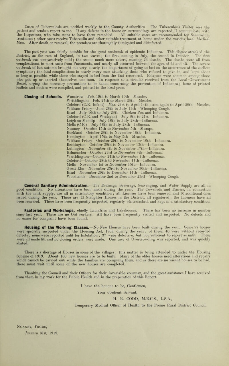 Cases of Tuberculosis are notified weekly to the County Authorities. The Tuberculosis Visitor sees the patient and sends a report to me. If any defects in the house or surroundings are reported, I communicate with the Inspectors, who take steps to have them remedied. All suitable cases are recommended fof Sanatorium treatment; other cases receive Tuberculin and other suitable treatment at home under the various local Medical Men. After death or removal, the premises are thoroughly fumigated and disinfected. The past year was chiefly notable for the great outbreak of epidemic Influenza. This disease attacked the District, as the rest of England, in two waves; the first coming in July, the second in October The first outbreak was comparatively mild ; the second much more severe, causing 23 deaths. The deaths were all from complications, in most cases from Pneumonia, and nearly all occurred between the ages of 2.i and 45. The severe outbreak of last autumn brought out very clearly the importance of going to bed on the occurrence of the earliest symptoms ; the fatal complications in nearly every case attacking those who refused to give in, and kept about as long as possible, while those who stayed in bed from the first recovered. Relapses were common among those who got up 01' exerted themselves too soon. In response to a circular received fiom the Local Government Board, urging the necessary precautions to be taken concerning the prevention of Influenza ; issue of piinted leaflets and notices were compiled, and printed in the local press. Closings of Schools.—Wanstrow^—Feb. 19th to March 10th—Measles. Writhlington—Feb. 27th to March 2Uth—Measles. Coleford (C.E. Infant)—Mar. 2 1st to April 14th ; and again to April 28th—Measles. Witham Friary—June 26th to July 13th—Whooping Cough. Road—July 16th to July 28th—Chicken Pox and Influenza. Coleford (C PI. and Wesleyan)—July 8th to 21st—Influenza. Leigh-on-Mendip—July 16th to July 28th—Influenza. Mells (CPI)—July 16th to July 28th—Influenza. Xuiiney—October 15th to November 5th—Mumps. Buckland—October 28th to November 10th—Influenza. Hemington—April 15th to May 5th—Measles. Witham PViary—October 29th to November 10th—Influenza. Beckington—October 30th to November 13th—Influenza. Lullington—November 4th to November 17th—Influenza. Kilmersdon—October 23rd to November uth—Influenza. Writhlington—October 24th to November 7th—Influenza. Coleford—October 28th to November 1 Ith—Influenza. Mells—November 1st to November 15th—Influenza. Great Elm—November 23rd to November 30th—Influenza. Road—November 29th to December 14th—Influenza. Woodlands—December 2nd to December 23rd—Whooping Cough. General Sanitary Administration.—The Drainage, Sewerage, Scavenging, and Water Supply are all in good co:idition. No alterations have been made during the year. The Cowsheds and Dairies, in connection with the milk supply, are all in satisfactory condition; all Licenses have been renewed, and 10 additional ones issued during the year. There are 13 Slaughter Houses in the District, all registered ; the Licences have all been renewed. These have been frequently inspected, regularly whitewashed, and kept in a satisfactory condition. Factories and Workshops, chiefly Laundries and Bakehouses. There has been no increase in number since last year. There are no Out-workers. All have been frequently visited and inspected. No defects and no cause for complaint have been found. Housing of the Working Ciasses.—No New Houses have been built during the year. Some 77 houses were specially inspected under the Housing Act, 1909, during the year; of these, 40 were without recorded defects ; none were reported unfit for habitation ; 37 were defective, but not sufficient to report as unfit. Those were all made fit, and no closing orders were made. One case of Overcrowding was reported, and was quickly abated. There is a shortage of Houses in some of the villages ; this matter is being attended to under the Housing Scheme of 1919. About 100 new houses are to be built. Many of the older houses need alterations and repairs which cannot be carried out while the families are occupying them, and as there are no vacant houses to be had, these must wait until some of the new houses are completed. Thanking the Council and their Officers for theii’ invariable courtesy, and the great assistance I have received from them in my work for the Public Health and in the preparation of this Report. I have the honour to be. Gentlemen, Your obedient Servant, H. R. CODD, M.R.C.S., L.S.A., Temporary Medical Officer of Health to the Frome Rural District Council. Nuxney, Frome, January 31sf, 1919.