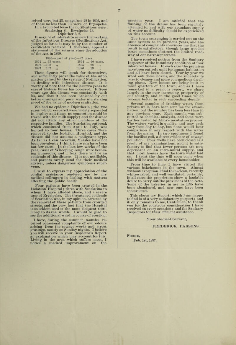 2 eeived were but 23, as against 28 in 1895, and of these no less than 13 were of Erysipelas. In a tabulated form the notihcations were : Scarlatina 8. Erysipelas 13. Diphtheria 2. It may be of interest to review the working of the Infectious Diseases (Notification) Act, judged as far as it may be by the number of certificates received. I, therefore, append a statement of the returns since the adoption of the Acb in 1890. 1890—(part of year)—22 cases. 1891 ... 93 cases. 1892 ...108 „ 1893 ...102 „ 1894 ... 60 cases, 1895 ... 28 „ 1896 ... 23 „ These figures will speak for themselves, and sufficiently prove the value of the infor- mation gained by the system of Notification, in dealing with infectious disease. It is worthy of note that for the last two years no case of Enteric Fever has occurred. Fifteen years ago this disease was constantly with us, and that it has been banished by our better drainage and purer water is a striking pi'oof of the value of modern sanitation. We had no epidemic Diphtheria ; the two cases which occurred were widely separated in locality and time ; no connection could be traced with the milk supply; and the disease did not attack any other members of the respective families. The Scarlatina outbreak which continued from April to July, was limited to four houses. Three cases were removed to the Isolation Hospital, and the disease did not assume a malignant type. As far as I can ascertain. Measles have not been prevalent; I think there can have been but few cases. In the last few weeks of the year, cases of Whooping Cough were becom- ing numerous, and I fear there will be an epidemic of this disease. It is not notifiable, and parents rarely send for their medical adviser, unless dangerous symptoms super- vene. I wish to express my appreciation of the cordial assistance rendered me by my medical colleagues in dealing with matters affecting the public health. Four patients have been treated in the Isolation Hospital; three with Scarlatina to whom I have alluded above, and a severe case of Erysipelas. The threatened epidemic of Scarlatina was, in my opinion, arrested by the removal of these patients from crowded streets, and the very fact that the Hospital is so seldom used is the most eloquent testi- mony to its real worth. I would be glad to see the additional ward in course of erection. I have, during the summer months, re- ceived occasional complaints of evil odours arising from the sewage works and street gratings, mostly on Sunday nights. I believe you will receive in your Inspector’s Report an explanation which may account for this. notice a mai’ked improvement on the previous year. I am satisfied that the flushing of the drains has been regularly attended to, and with our abundant supply of water no difficulty should be experienced on this account. The town scavenging is carried out on the same system as in previous years, and the absence of complaints convinces me that the result is satisfactory, though large wooden boxes sometimes obstruct the limited road- way of our narrower streets. I have received notices from the Sanitary Inspector of the insanitary condition of four inhabited houses. In each case the premises have been entirely unfit for human habitation and all have been closed. Year by year we weed out these hovels, and the inhabitants pass to cleaner and more commodious dwell- ing places. New houses are being built in most quarters of the town, and as I have remarked in a previous report, we share largely in the ever increasing prosperity of our country, and in the good times which become better in each succeeding decade. Several samples of drinking water, from private wells, have been sent me for exami- nation, but the number has been less than in any previous year. Each sample, was sub- mitted to chemical analysis, and some were further tested by Abba’s incubation process. The waters varied in quality, and may each vary from day to day, but none woidd bear comparison in any respect with the water from the mains. In two specimens I found the bacillus coli, a direct evidence of sewage pollution. Four wells have been closed as a result of my examinations, and it is satis- factory to find that fewer persons are now dependant on an intra-mural supply, and that most houses have the town water laid on. I trust the time will soon come when this will be available to every householder. From time to time I have visited the various bakehouses in the town. Almost without exception I find them clean, recently whitewashed, and well ventilated, certainly, in all cases the proprietors show a laudable desire to carry out the provisions of the Acts. .Some of the bakeries in use in 1895 have been abandoned, and new ones have been constructed. This closes my Report, which I am happy to find is of a very satisfactory purport; and it only remains to me. Gentlemen, to thank you for the courteous consideration I have received on every occasion ; and the Sanitary Inspectors for their efficient assistance. Your obedient Servant, FREDERICK PARSONS. Fbome,