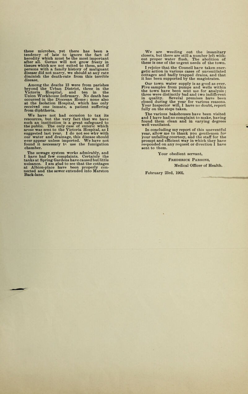 these microbes, yet there has been a tendency of late to ignore the fact of heredity which must be the most important after all. Germs will not grow freely in tissues which are not suited to them, and if persons with a family history of malignant disease did not marry, we should at any rate diminish the death-rate from this terrible disease. Among the deaths 13 were from parishes beyond the Urban District, three in the Victoria Hospital, and ten in the Union Workhouse Infirmary. No death has occurred in the Diocesan Home; none also at the Isolation Hospital, which has only received one inmate, a patient suffering from diphtheria. We have not had occasion to tax its resources, but the very fact that we have such an institution is a great safeguard to the public. The only case of enteric which arose was sent to the Victoria Hospital, as I suggested last year. I do not see whv with our water and drainage, this disease should ever appear unless imported. We have not found it necessary to use the fumigation chamber. The sewage system works admirably, and I have had few complaints. Certainly the tanks at Spring Gardens havecausedbutlittle nuisance. I am glad to see that the cottages at Albion-place have been properly con- nected and the sewer extended into Marston Back-lane. We are weeding out the insanitary closets, but there are still a number left with- out proper water flush. The abolition of these is one of the uigent needs of the town. I rejoice that the Council have taken ener- getic action in various cases of unventilated cottages and badly trapped drains, aDd that it has been supported by the magistrates. Our town water supply is as good as ever. Five samples from pumps and wells within the town have been sent me for analysis ; three were distinctly bad and two indifferent in quality. Several premises have been closed during the year for various reasons. Your Inspector will, I have no doubt, report fully on the steps taken. The various bakehouses have been visited and I have had no complaint to make, having fouud them clean and in varying degrees well ventilated. In concluding my report of this uneventful year, allow me to thank you gentlemen foe your unfailing courtesy, and the staff for the prompt and efficient way in which they have responded on any request or direction I have sent to them. Your obedient servant, Frederick Parsons, Medical Officer of Health. February 23rd, 1905.