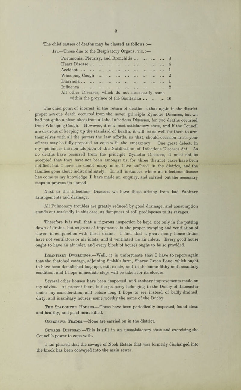 The chief causes of deaths may be classed as follows ;— 1st.—Those due to the Eespiratory Organs, viz.:— Pneumonia, Pleurisy, and Bronchitis 8 Heart Disease 4 Accident 1 Whooping Cough 2 Diarrhoea 1 Influenza 2 All other Diseases, which do not necessarily come within the province of the Sanitarian 16 The chief point of interest in the return of deaths is that again in the district proper not one death occurred from the seven principle Zymotic Diseases, but we had not quite a clean sheet from all the Infectious Diseases, for two deaths occurred from Whooping Cough. However, it is a most satisfactory state, and if the Council are desirous of keeping up the standard of health, it will be as well for them to arm themselves with all the powers the law affords, so that, should occasion arise, your officers may be fully prepared to cope with the emergency. One great defect, in my opinion, is the non-adoption of the Notification of Infectious Diseases Act. As no deaths have occurred from the principle Zymotic Diseases, it must not be accepted that they have not been amongst us, for three distinct cases have been notified, but I have no doubt many more have suffered in the district, and the families gone about indiscriminately. In all instances where an infectious disease has come to my knowledge I have made an enquiry, and carried out the necessary steps to prevent its spread. Next to the Infectious Diseases we have those arising from bad Sanitary arrangements and drainage. All Pulmonary troubles are greatly reduced by good drainage, and consumption stands out markedly in this case, as dampness of soil predisposes to its ravages. Therefore it is well that a rigorous inspection be kept, not only in the putting down of drains, but as great of importance is the proper trapping and ventilation of sewers in conjunction with these drains. I find that a great many house drains have not ventilators or air inlets, and if ventilated no air inlets. Every good house ought to have an air inlet, and every block of houses ought to be so provided. Insanitaky Dwellings.—Well, it is unfortunate that I have to report again that the thatched cottage, adjoining Smith’s farm, Sharoe Green Lane, which ought to have been demolished long ago, still exists, and in the same filthy and insanitary condition, and I hope immediate steps will be taken for its closure. Several other houses have been inspected, and sanitary improvements made on my advice. At present there is the property belonging to the Duchy of Lancaster under my consideration, and before long I hope to see, instead of badly drained, dirty, and insanitary houses, some worthy the name of the Duchy. The Slaughtee Houses.—These have been periodically inspected, found clean and healthy, and good meat killed. Offensive Teades.—None are carried on in the district. Sewage Disposal.—This is still in an unsatisfactory state and exercising the Council’s power to cope with. I am pleased that the sewage of Nook Estate that was formerly discharged into the brook has been conveyed into the main sewer.