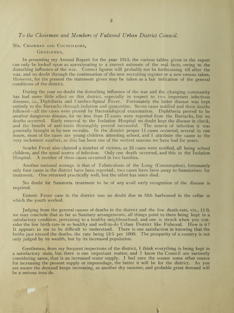 To the Chairman and Members of Fulwood Urban District Council. ]Mr. Chairman and Councillors, Gentlemen, In presenting my Annual Report for the year 1915, the various tables given in the report can only be looked upon as aproximating to a correct estimate of the real facts, owing to the disturbing influence of the war. Correct figures will probably not be forthcoming till after the war, and no doubt through the continuation of the new recruiting register or a new census taken. However, for the present the statement given may be taken as a fair indication of the general conditions of the district. During the year no doubt the disturbing influence of the war and the changing community has had some little effect on this district, especially in respect to two important infectious diseases, i.e., Diphtheria and Cerebro-Spinal Fever. Fortunately the latter disease was kept entirely to the Barracks through isolation and quarantine. Seven cases notified and three deaths followed—all the cases were proved by Bacteriological examination. Diphtheria proved to be another dangerous disease, for no less than 17 cases were reported from the Barracks, but no deaths occurred. Early removal to the Isolation Hospital no doubt kept the disease in check, and the benefit of anti-toxin thoroughly proved successful. The source of infection it was generally brought in by new recruits. In the district proper 11 cases occurred, several in one house, most of the cases are young children attending school, and I attribute the cause to the very inclement weather, as this has been one of the wettest seasons we have had for years. Scarlet Fever also claimed a number of victims, as 22 cases were notified, all being school children, and the usual source of infection. Only one death occurred, and this in the Isolation Hospital. A number of these cases occurred in two families. Another national scourge is that of Tuberculosis of the Lung (Consumption), fortunately only four cases in the district have been reported; two cases have been away to Sanatorium for treatment. One returned practically well, but the other has since died. No doubt for Sanatoria treatment to be of any avail early recognition of the disease is required. Enteric Fever case in the district was no doubt due to filth harboured in the cellar in which the youth worked. judging from the general causes of deaths in the district and the low death-rate, viz., ll'O, we may conclude that as far as Sanitary arrangements, all things point to them being kept in a satisfactory condition, pertaining to a healthy neighbourhood, and one is struck when you con- sider the low birth-rate in so healthy and well-to-do Urban District like Fulwood. How is it ? It appears to me to be difficult to understand. There is one satisfaction in knowing that the births just exceed the deaths, the rate being 13‘5 per 1000. The prosperity of a country is not only judged by its wealth, but by its increased population. Gentlemen, from my frequent inspections of the district, I think everything is being kept in a satisfactory state, but there is one important matter, and I know the Council are earnestly considering same, that is an increased water supply. I feel sure the sooner some other source for increasing the present supply or impoundage, the better it will be for the district. As you are aware the demand keeps increasing, as another dry summer, and probable great demand will be a serious trouole.