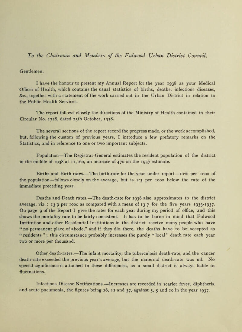 To the Chairman and Members of the Fulwood Urban District Council. Gentlemen, I have the honour to present my Annual Report for the year 1938 as your Medical Officer of Health, which contains the usual statistics of births, deaths, infectious diseases, &c., together with a statement of the work carried out in the Urban District in relation to the Public Health Services. The report follows closely the directions of the Ministry of Health contained in their Circular No. 1728, dated 25th October, 1938. The several sections of the report record the progress made, or the work accomplished, but, following the custom of previous years, I introduce a few prefatory remarks on the Statistics, and in reference to one or two important subjects. Population—The Registrar-General estimates the resident population of the district in the middle of 1938 at 11,160, an increase of 470 on the 1937 estimate. Births and Birth rates.—The birth-rate for the year under report—io-6 per 1000 of the population—follows closely on the average, but is 2-3 per 1000 below the rate of the immediate preceding year. Deaths and Death rates.—The death-rate for 1938 also approximates to the district average, viz. : 13-9 per 1000 as compared with a mean of 13-7 for the five years 1933-1937. On page 9 of the Report I give the rates for each year during my period of office, and this shows the mortality rate to be fairly consistent. It has to be borne in mind that Fulwood Institution and other Residential Institutions in the district receive many people who have “ no permanent place of abode,” and if they die there, the deaths have to be accepted as “ residents ” ; this circumstance probably increases the purely “ local” death rate each year two or more per thousand. Other death-rates.—The infant mortality, the tuberculosis death-rate, and the cancer death-rate exceeded the previous year’s average, but the maternal death-rate was nil. No special significence is attached to these differences, as a small district is always liable to fluctuations. Infectious Disease Notifications.—Increases are recorded in scarlet fever, diphtheria and acute pneumonia, the figures being 28, 12 and 37, against 5, 5 and 10 in the year 1937.