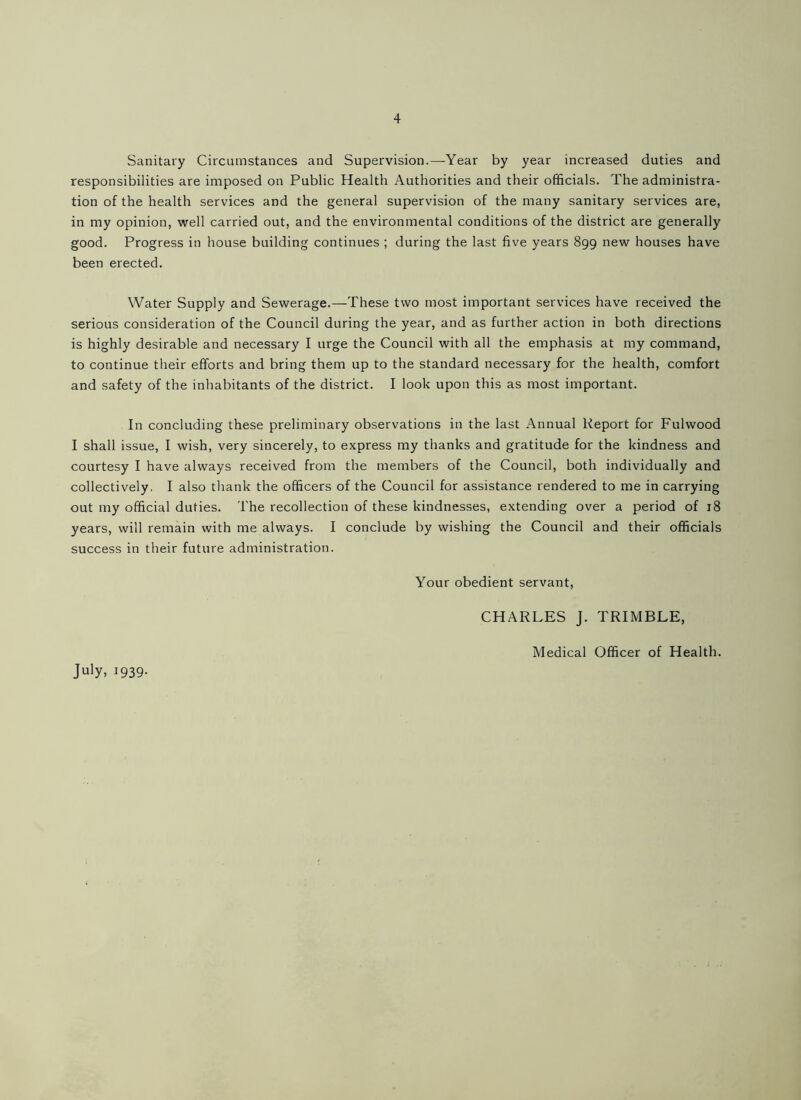 Sanitary Circumstances and Supervision.—Year by year increased duties and responsibilities are imposed on Public Health Authorities and their officials. The administra- tion of the health services and the general supervision of the many sanitary services are, in my opinion, well carried out, and the environmental conditions of the district are generally good. Progress in house building continues ; during the last five years 899 new houses have been erected. Water Supply and Sewerage.—These two most important services have received the serious consideration of the Council during the year, and as further action in both directions is highly desirable and necessary I urge the Council with all the emphasis at my command, to continue their efforts and bring them up to the standard necessary for the health, comfort and safety of the inhabitants of the district. I look upon this as most important. In concluding these preliminary observations in the last Annual Report for Fulwood I shall issue, I wish, very sincerely, to express my thanks and gratitude for the kindness and courtesy I have always received from the members of the Council, both individually and collectively. I also thank the officers of the Council for assistance rendered to me in carrying out my official duties. The recollection of these kindnesses, extending over a period of 18 years, will remain with me always. I conclude by wishing the Council and their officials success in their future administration. Your obedient servant, CHARLES J. TRIMBLE, July, 1939. Medical Officer of Health.