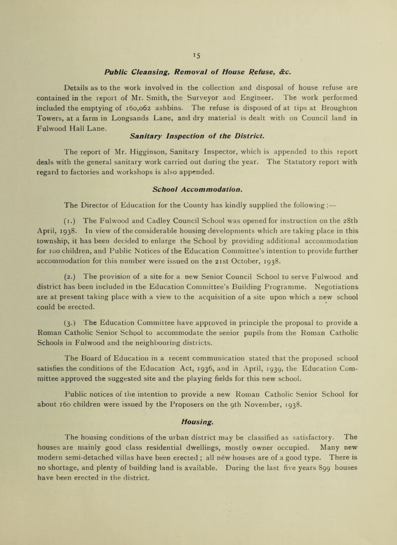 Public Cleansing, Removal of House Refuse, &c. Details as to the work involved in the collection and disposal of house refuse are contained in the report of Mr. Smith, the Surveyor and Engineer. The work performed included the emptying of 160,062 ashbins. The refuse is disposed of at tips at Broughton Towers, at a farm in Longsands Lane, and dry material is dealt with on Council land in Fulwood Hall Lane. Sanitary Inspection of the District. The report of Mr. Higginson, Sanitary Inspector, which is appended to this report deals with the general sanitary work carried out during the year. The Statutory report with regard to factories and workshops is also appended. School Accommodation. The Director of Education for the County has kindly supplied the following:— (i.) The Fulwood and Cadley Council School was opened for instruction on the 28th April, 1938. In view of the considerable housing developments which are taking place in this township, it has been decided to enlarge the School by providing additional accommodation for 100 children, and Public Notices of the Education Committee’s intention to provide further accommodation for this number were issued on the 21st October, 1938. (2.) The provision of a site for a new Senior Council School to serve Fulwood and district has been included in the Education Committee’s Building Programme. Negotiations are at present taking place with a view to the acquisition of a site upon which a new school could be erected. (3.) The Education Committee have approved in principle the proposal to provide a Roman Catholic Senior School to accommodate the senior pupils from the Roman Catholic Schools in Fulwood and the neighbouring districts. The Board of Education in a recent communication stated that the proposed school satisfies the conditions of the Education Act, 1936, and in April, 1939, the Education Com- mittee approved the suggested site and the playing fields for this new school. Public notices of the intention to provide a new Roman Catholic Senior School for about 160 children were issued by the Proposers on the 9th November, 1938. Housing. The housing conditions of the urban district may be classified as satisfactory. The houses are mainly good class residential dwellings, mostly owner occupied. Many new modern semi-detached villas have been erected ; all new houses are of a good type. There is no shortage, and plenty of building land is available. During the last five years 899 houses have been erected in the district.