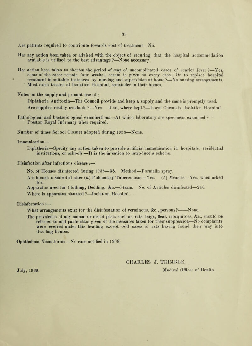 Are patients required to contribute towards cost of treatment—No. Has any action been taken or advised with the object of securing that the hospital accoininodation available is utilised to the best advantage ?—None necessary. Has action been taken to shorten the period of stay of uncomplicated cases of scarlet fever ?—Yes, some of the cases remain four weeks; serum is given to every case; Or to replace hospital treatment in suitable instances by nursing and supervision at home?—No nursing arrangements. Most cases treated at Isolation Hospital, remainder in their homes. Notes on the supply and prompt use of: Diphtheria Antitoxin—The Council provide and keep a supply and the same is promptly used. Are supplies readily available?—Yes. If so, where kept?—Local Chemists, Isolation Hospital. Pathological and bacteriological examinations—At which laboratory are specimens examined ?— Preston Royal Infirmary when required. Number of times School Closure adopted during 1938—None. Immunisation— Diphtheria—^Specify any action taken to provide artificial immunisation in hospitals, residential institutions, or schools.—It is the intention to introduce a scheme. Disinfection after infectious disease :— No. of Houses disinfected during 1938—38. Method—Formalin spray. Are houses disinfected after {a) Pulmonary Tuberculosis—Yes. (b) Measles—Yes, when asked for. Apparatus used for Clothing, Bedding, &c.—Steam. No. of Articles disinfected—246. Where is apparatus situated ?—Isolation Hospital. Disinfestation:— What arrangements exist for the disinfestation of verminous, &c., persons? None. The prevalence of any animal or insect pests such as rats, bugs, fleas, mosquitoes, &c., should be referred to and particulars given of the measures taken for their suppression—No complaints were received under this heading except odd cases of rats having found their way into dwelling houses. Ophthalmia Neonatorum—No case notified in 1938. CHARLES J. TRI.MBLE, Medical Officer of Health. July, 1939.