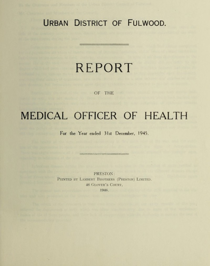 REPORT OF THE MEDICAL OFFICER OF HEALTH For the Year ended 31st December, 1945. PRESTON: Pkinted by Lambert Brothers (Preston) Limited. 46 Glover’s Court, 1946.