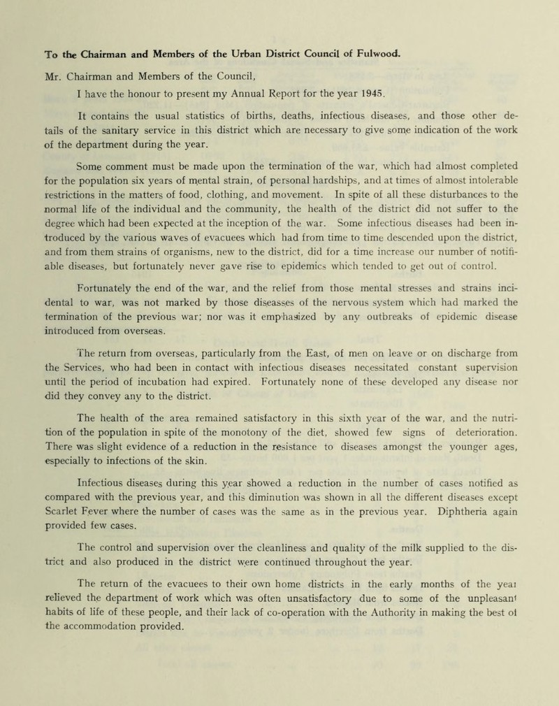 To the Chairman and Members of the Urban District Council of Fulwood. Mr. Chairman and Members of the Council, I have the honour to present my Annual Report for the year 1945. It contains the usual statistics of births, deaths, infectious diseases, and those other de- tails of the sanitary service in this district which are necessary to give some indication of the work of the department during the year. Some comment must be made upon the termination of the war, which had almost completed for the population six years of mental strain, of personal hardships, and at times of almost intolerable restrictions in the matters of food, clothing, and movement. In spite of all these disturbances to the normal life of the individual and the community, the health of the district did not suffer to the degree w'hich had been expected at the inception of the war. Some infectious diseases had been in- troduced by the various waves of evacuees which had from time to time descended upon the district, and from them strains of organisms, new to the district, did for a time increase our number of notifi- able diseases, but fortunately never gave rise to epidemics which tended to get out of control. Fortunately the end of the war, and the relief from those mental stresses and strains inci- dental to war, was not marked by those disieasses of the nervous system which had marked the termination of the previous war; nor was it emphasized by any outbreaks of epidemic disease introduced from overseas. The return from overseas, particularly from the East, of men on leave or on discharge from the Services, who had been in contact with infectious diseases necessitated constant supervision until the period of incubation had expired. Fortunately none of these developed any disease nor did they convey any to the district. The health of the area remained satisfactory in this sixth year of the war, and the nutri- tion of the population in spite of the monotony of the diet, showed few signs of deterioration. There was slight evidence of a reduction in the resistance to diseases amongst the younger ages, especially to infections of the skin. Infectious diseases during this year showed a reduction in the number of cases notified as compared with the previous year, and this diminution was shown in all the different diseases except Scarlet Fever where the number of cases was the same as in the previous year. Diphtheria again provided few cases. The control and supervision over the cleanliness and quality of the milk supplied to the dis- trict and also produced in the district were continued throughout the year. The return of the evacuees to their own home districts in the early months of the yeai relieved the department of work which was often unsatisfactory due to some of the unpleasant habits of life of these people, and their lack of co-operation with the Authority in making the best oi the accommodation provided.