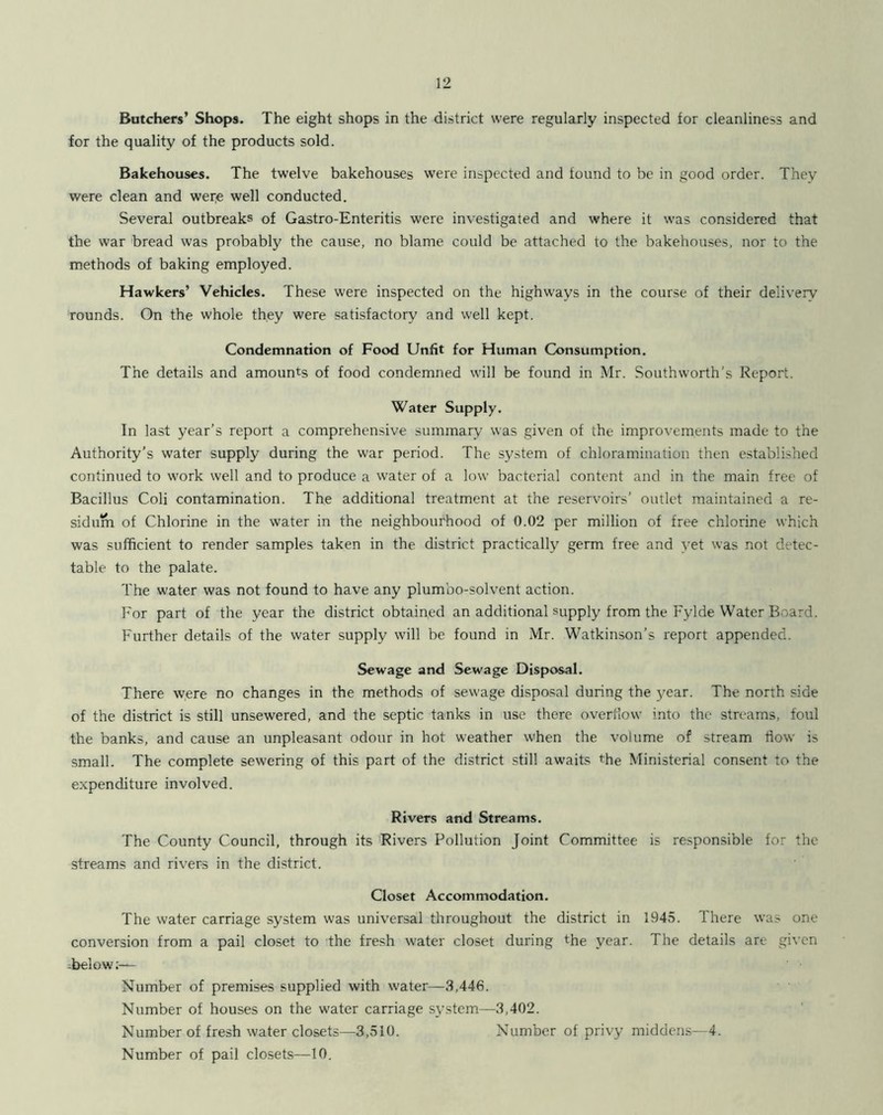 Butchers’ Shops. The eight shops in the district were regularly inspected for cleanliness and for the quality of the products sold. Bakehouses. The twelve bakehouses were inspected and found to be in good order. They were clean and wer;e well conducted. Several outbreaks of Gastro-Enteritis were investigated and where it was considered that the war bread was probably the cause, no blame could be attached to the bakehouses, nor to the methods of baking employed. Hawkers’ Vehicles. These were inspected on the highways in the course of their deliverv rounds. On the whole they were satisfactory and well kept. Condemnation of Food Unfit for Human Consumption. The details and amounts of food condemned will be found in Mr. Southworth’s Report. Water Supply. In last year’s report a comprehensive summary was given of the improvements made to the Authority’s water supply during the war period. The system of chloramination then established continued to work well and to produce a water of a low bacterial content and in the main free of Bacillus Coli contamination. The additional treatment at the reservoirs’ outlet maintained a re- sidum of Chlorine in the water in the neighbourhood of 0.02 per million of free chlorine which was sufficient to render samples taken in the district practically germ free and yet was not detec- table to the palate. The water was not found to have any plumbo-solvent action. For part of the year the district obtained an additional supply from the Fylde Water Board. Further details of the water supply will be found in Mr. Watkinson’s report appended. Sewage and Sewage Disposal. There w.ere no changes in the methods of sewage disposal during the year. The north side of the district is still unsewered, and the septic tanks in use there overflow into the streams, foul the banks, and cause an unpleasant odour in hot weather when the volume of stream flow is small. The complete sewering of this part of the district still awaits the Ministerial consent to the e.xpenditure involved. Rivers and Streams. The County Council, through its Rivers Pollution Joint Committee is responsible for the streams and rivers in the district. Closet Accommodation. The water carriage system was universal throughout the district in 1945. There was one conversion from a pail closet to the fresh water closet during the year. The details are given -below;— Number of premises supplied with water—3,446. Number of houses on the water carriage system—3,402. Number of fresh water closets—3,510. Number of privy middens—4. Number of pail closets—10.