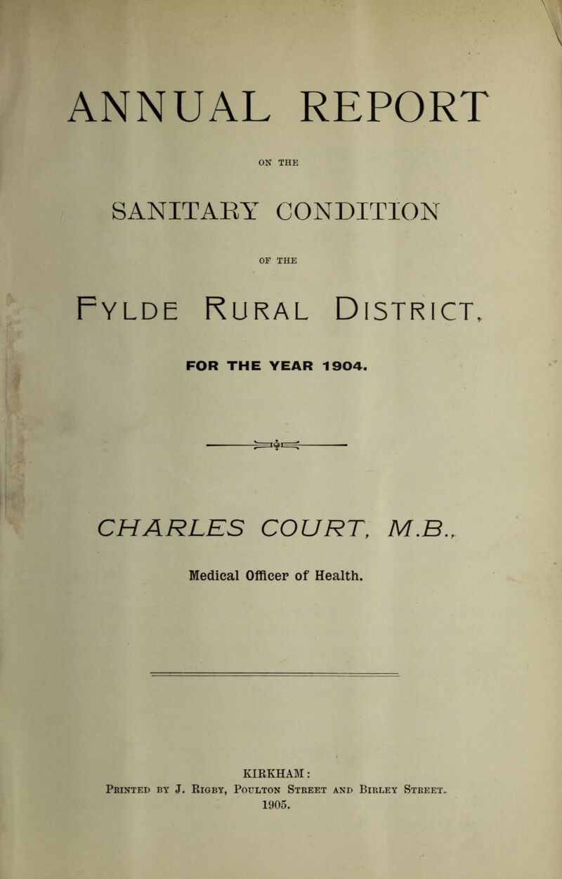 ANNUAL REPORT ON THE SANITARY CONDITION OF THE Fylde Rural District, FOR THE YEAR 1904. CHARLES COURT, M.B., Medical Officer of Health. KIRKHAM: Printed by J. Rigby, Poulton Street and Birley Street,. 1905.