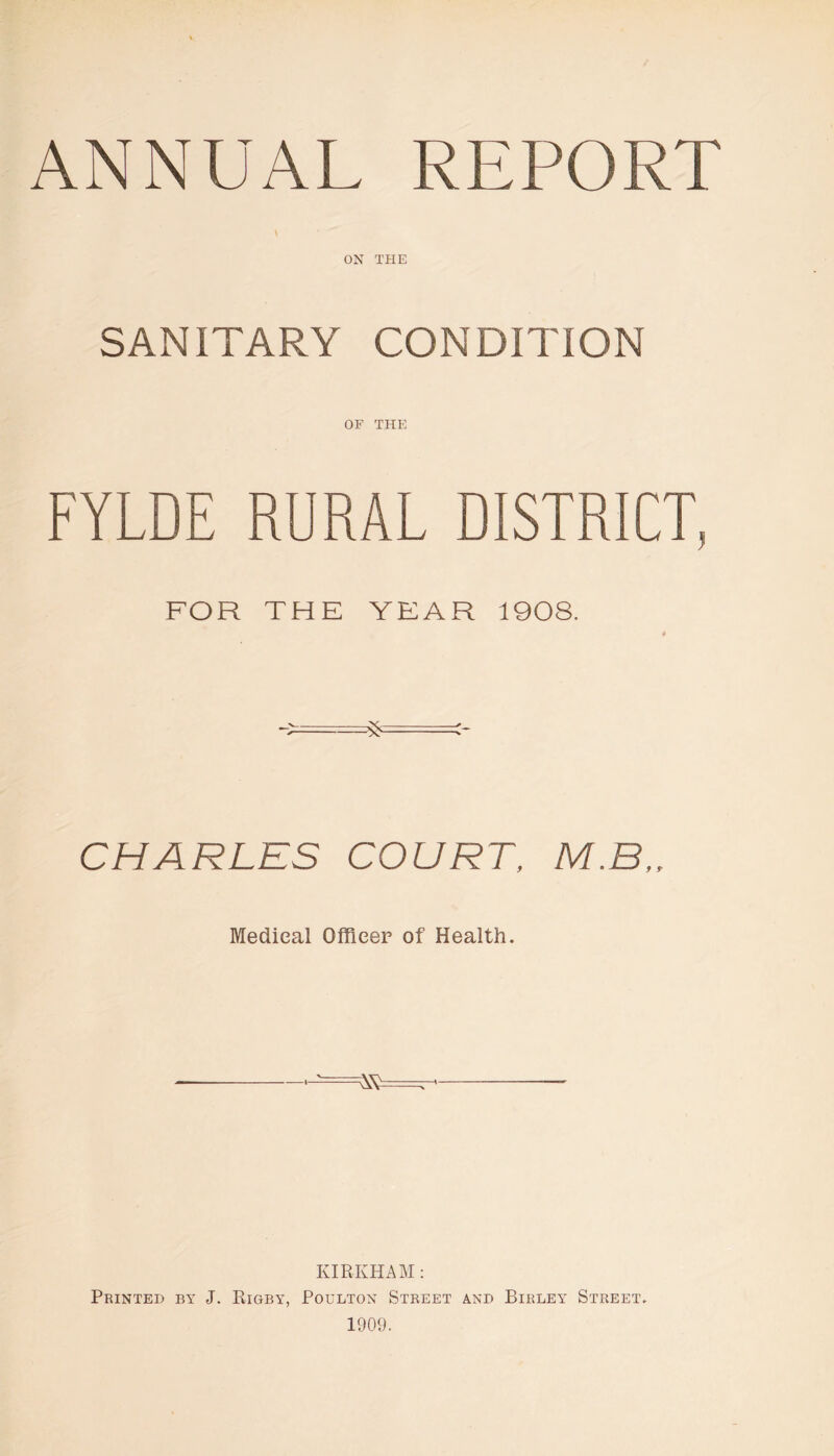 ON THE SANITARY CONDITION OF THE FYLDE RURAL DISTRICT, FOR THE YEAR 1908. CHARLES COURT, M.B„ Medical Officer of Health. KIRKHAM: Printed by J. Rigby, Poulton Street and Birley Street. 1909.