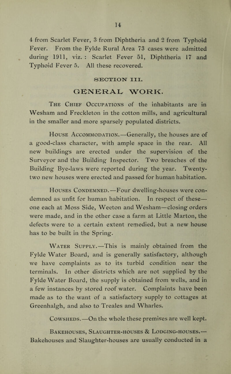 4 from Scarlet Fever, 3 from Diphtheria and 2 from Typhoid Fever. From the Fylde Rural Area 73 cases were admitted during- 1911, viz. : Scarlet Fever 51, Diphtheria 17 and Typhoid Fever 5. All these recovered. SECTION III. GENERAL WORK. The Chief Occupations of the inhabitants are in Wesham and Freckleton in the cotton mills, and agricultural in the smaller and more sparsely populated districts. House Accommodation.—Generally, the houses are of a good-class character, with ample space in the rear. All new buildings are erected under the supervision of the Surveyor and the Building Inspector. Two breaches of the Building Bye-laws were reported during the year. Twenty- two new houses were erected and passed for human habitation. Houses Condemned.—Four dwelling-houses were con- demned as unfit for human habitation. In respect of these— one each at Moss Side, Weeton and Wesham—closing orders were made, and in the other case a farm at Little Marton, the defects were to a certain extent remedied, but a new house has to be built in the Spring. Water Supply.—This is mainly obtained from the Fylde Water Board, and is generally satisfactory, although we have complaints as to its turbid condition near the terminals. In other districts which are not supplied by the Fylde Water Board, the supply is obtained from wells, and in a few instances by stored roof water. Complaints have been made as to the want of a satisfactory supply to cottages at Greenhalgh, and also to Treales and Wharles. Cowsheds.—On the whole these premises are well kept. Bakehouses, Slaughter-houses & Lodging-houses.— Bakehouses and Slaughter-houses are usually conducted in a