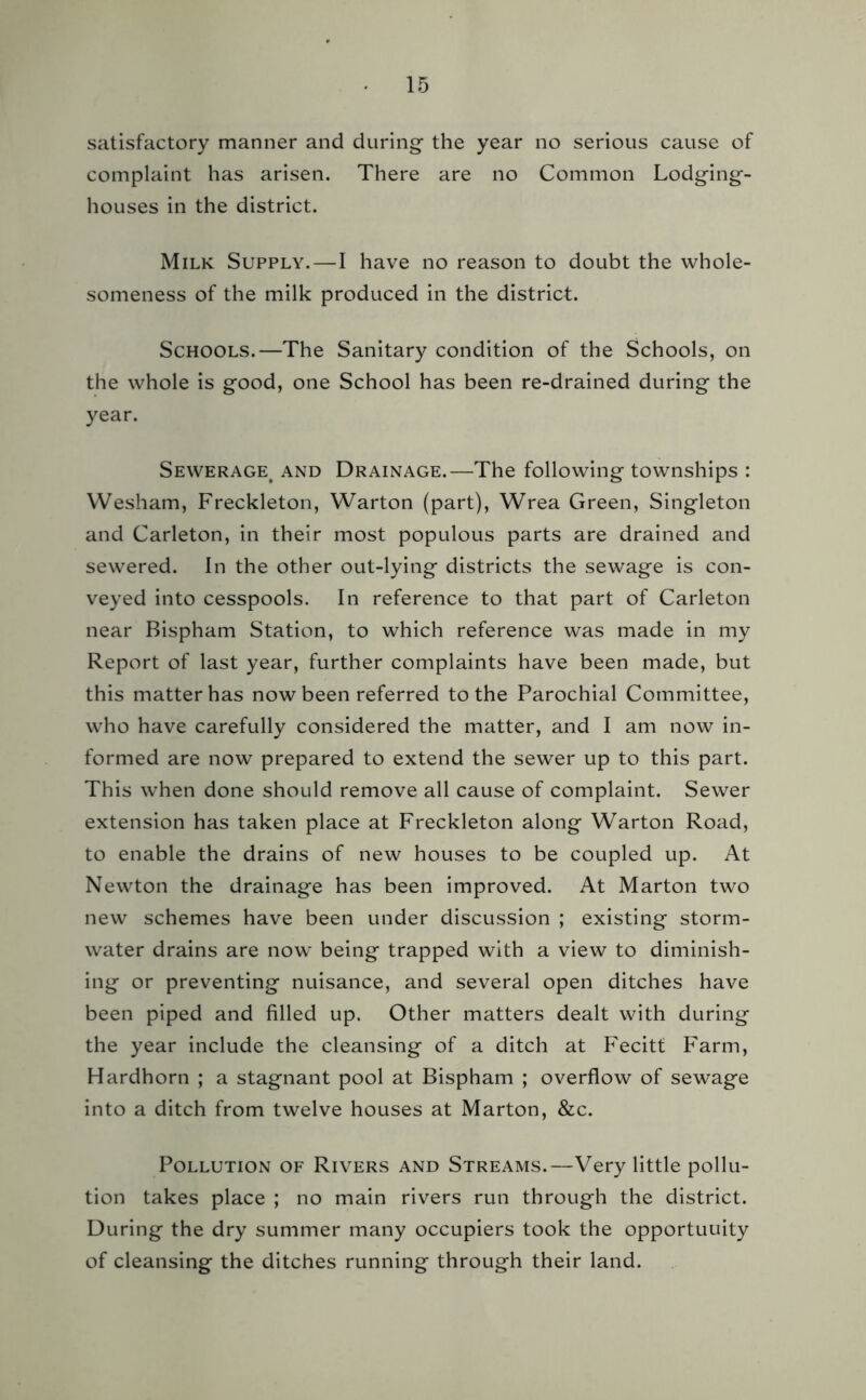 satisfactory manner and during the year no serious cause of complaint has arisen. There are no Common Lodging- houses in the district. Milk Supply.—I have no reason to doubt the whole- someness of the milk produced in the district. Schools.—The Sanitary condition of the Schools, on the whole is good, one School has been re-drained during the year. Sewerage^ and Drainage.—The following townships : Wesham, Freckleton, Warton (part), Wrea Green, Singleton and Carleton, in their most populous parts are drained and sewered. In the other out-lying districts the sewage is con- veyed into cesspools. In reference to that part of Carleton near Bispham Station, to which reference was made in my Report of last year, further complaints have been made, but this matter has now been referred to the Parochial Committee, who have carefully considered the matter, and I am now in- formed are now prepared to extend the sewer up to this part. This when done should remove all cause of complaint. Sewer extension has taken place at Freckleton along Warton Road, to enable the drains of new houses to be coupled up. At Newton the drainage has been improved. At Marton two new schemes have been under discussion ; existing storm- water drains are now being trapped with a view to diminish- ing or preventing nuisance, and several open ditches have been piped and filled up. Other matters dealt with during the year include the cleansing of a ditch at Fecitt Farm, Hardhorn ; a stagnant pool at Bispham ; overflow of sewage into a ditch from twelve houses at Marton, &c. Pollution of Rivers and Streams.—Very little pollu- tion takes place ; no main rivers run through the district. During the dry summer many occupiers took the opportunity of cleansing the ditches running through their land.