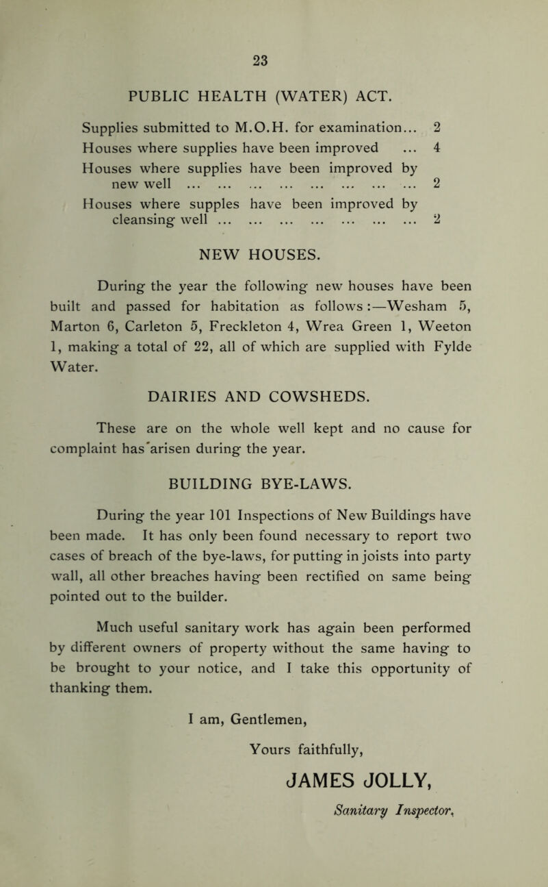 PUBLIC HEALTH (WATER) ACT. Supplies submitted to M.O.H. for examination... 2 Houses where supplies have been improved ... 4 Houses where supplies have been improved by new well ... 2 Houses where supples have been improved by cleansing well 2 NEW HOUSES. During the year the following new houses have been built and passed for habitation as follows:—Wesham 5, Marton 6, Carleton 5, Freckleton 4, Wrea Green 1, Weeton 1, making a total of 22, all of which are supplied with Fylde Water. DAIRIES AND COWSHEDS. These are on the whole well kept and no cause for complaint has'arisen during the year. BUILDING BYE-LAWS. During the year 101 Inspections of New Buildings have been made. It has only been found necessary to report two cases of breach of the bye-laws, for putting in joists into party wall, all other breaches having been rectified on same being pointed out to the builder. Much useful sanitary work has again been performed by different owners of property without the same having to be brought to your notice, and I take this opportunity of thanking them. I am, Gentlemen, Yours faithfully, JAMES JOLLY, Sanitary Inspector.