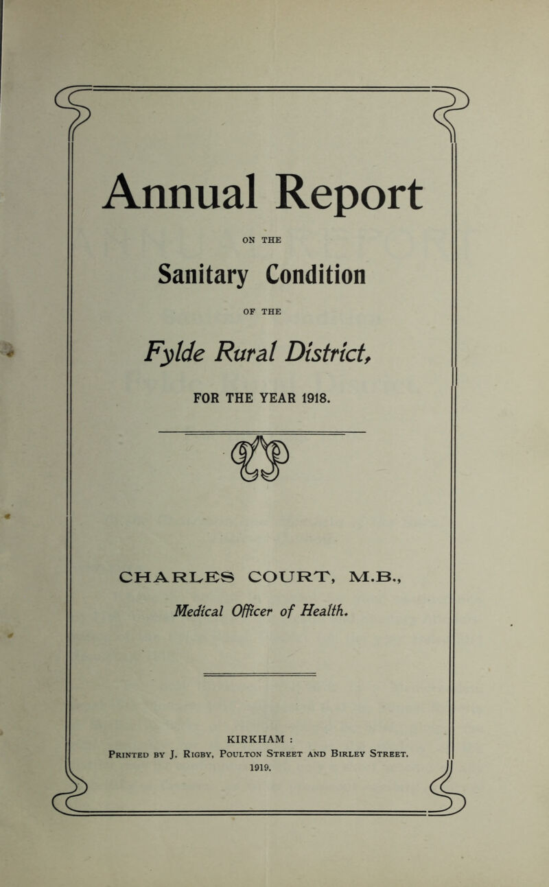 Annual Report ON THE Sanitary Condition OF THE Fylde Rural District FOR THE YEAR 1918. CHARIvES COURTT, M.B., Medical Officer of Health* KIRKHAM : Printed by J. Rigby, Poulton Street and Birley Street. 1919.