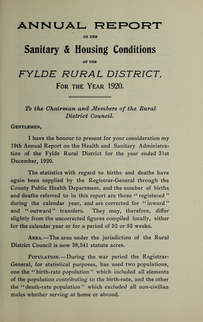 ON THE Sanitary & Housing Conditions OF THE FYLDE RURAL DISTRICT. For the Year 1920. To the Chairman and Members of the Rural District Council. Gentlemen, I have the honour to present for your consideration my 19th Annual Report on the Health and Sanitary Administra- tion of the Fylde Rural District for the year ended 31st December, 1920. The statistics with regard to births and deaths have again been supplied by the Registrar-General through the County Public Health Department, and the number of births and deaths referred to in this report are those “ registered ” during the calendar year, and are corrected for “inward” and “outward” transfers. They may, therefore, differ slightly from the uncorrected figures compiled locally, either for the calendar year or for a period of 52 or 53 weeks. Area.—The area under the jurisdiction of the Rural District Council is now 38,541 statute acres. Population. — During the war period the Registrar- General, for statistical purposes, has used two populations, one the “birth-rate population” which included all elements of the population contributing to the birth-rate, and the other the “ death-rate population ” which excluded all non-civilian males whether serving at home or abroad.