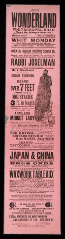 Wonderland Whitechapel Road (next St. Mary's Station) ... Whit Monday May 25th and during the week : Great attractions entire change ... Rabbi Joselman ... Mr. A. Broadhurst the surprise of the Chicago exhibition, with a beard over 7 feet long and a moustache 3 feet in length : Wonderful living freak of nature, the armless Midget Lady stands only 32 inches in height, born without hands or arms, and goes through a marvellous performance with her feet ...