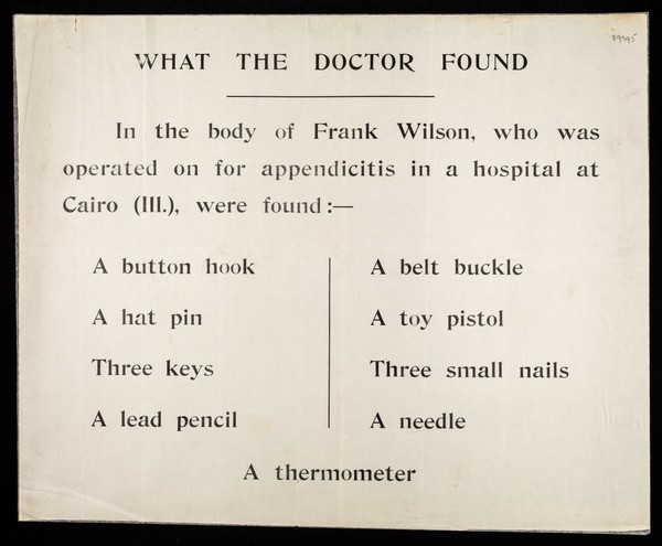 What the doctor found : in the body of Frank Wilson, who was operated on for appendicitis in a hospital at Cairo (Ill.), were found:- a button hook, a hat pin, three keys, a lead pencil, a belt buckle, a toy pistol, three small nails, a needle, a thermometer.
