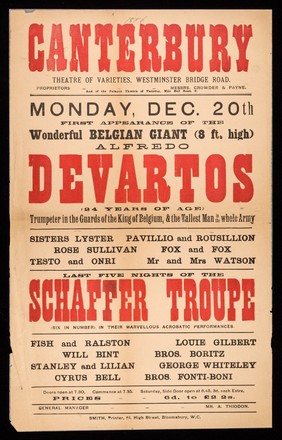 Monday, Dec. 20th first appearance of the wonderful Belgian giant (8 ft. high) Alfredo Devartos : (24 years of age) trumpeter in the guards of the King of Belgium, & the tallest man in the whole army) ... last five nights of the Schaffer Troupe ... / Canterbury Theatre of Varieties, Westminster Bridge Road.