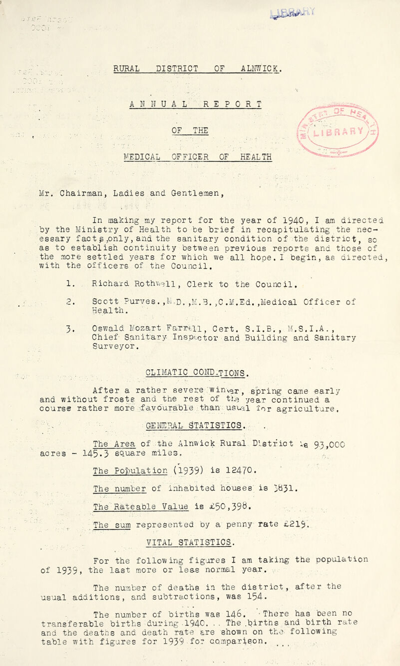 RURAL DISTRICT OF ALMWICK. ANNUAL REPORT OF THE MEDICAL OFFICER OF HEALTH Mr. Chairman, Ladies and Gentlemen, In making my report for the year of 1940, I am directed hy the Ministry of Health to he brief in recapitulating the nec- essary f act p pnly, and the sanitary condition of .the district^ so as to establish continuity between previous reports and those of the more settled years for which we all hope. I begin, as directed, T^ith the officers of the Council. 1. , Richard Rothwell, Clerk to the Council, 2. Scott Furves. ,M.d.,M.B.,C.M.Ed.,Medical Officer of Health. 3. Oswald Mozart Fa-TTtii, Cert. S . I. B. , M. S. I .A . , Chief- Sanit'ary Insptctor and Building and Sanitary Surveyor. CLIMATIC COND-TIONS. After a rather severe win'ver, spring came early and without frosts and the rest of tho year continued a course rather moreyfaydurable.than usual lor agriculture, GENERAL. STATISTICS. ^ . The Area ofrthe Alnwick Rural District ig 93,000 acres - 145*3 square miles. The Population (1.939) is 12470* The number of inhabited houses’ is I'djil. The'Rateable Value is £50,39^* The sum represented by a penny rate £219. VITAL STATISTICS. For the following figures I am taking the population of 1939, ihe last more or les.s normal year. ,, The number of deaths in the district, after the usual additions, and subtractions, was 154* The number of births was I46. -There has been no transferable births during .1940. .. The .births and birth rate and the deaths and death rate are shown on thC' following table with figures for 1939 for comparison,