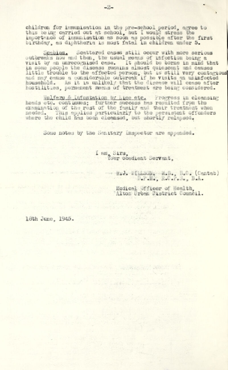 childrefi far jle pre-achoal period, a^^e© ta this carried out at sciicxii, &ut I mmM stresses the of as sacm as posuiblij after firat birtiiday, mi di|>hth#ria ig? aoat fatal in isiikldrm miMt 5. scattered Btilk occur with more serious uutbrcnrs m\i mii th^Si* tse usual m3i->s of UiXi^VXQU a visit uy ;Ui uurcco.’[iiiacd case. It ahould m oornc in aind that in mm the disouiKi mmHiiLB nii^st quieaccnt md cnm^a little tmmlm 'to ttm person- hut m still rar/ cantrigious and Kay causa a cosisidorabXc outbreak if visits aa uiiiTifect^ houimhtrXd. it la ludikeXy that t-l^i 4isea>je will cease after hostilities, jiCisiPjiast of treat&wnt are beir^j cansiiderc^d. ‘Xrof^m^ in clcansiii; heads ©tc. coEtMiiMia; iurthfe'r success has resulted the damnation of the rust of tho and their treate^nt iihou needed. fius jjfirticulariy to the persis't^t of fenders whore tlio ciiiia has doaii cicaaisoci, out shortly rci^i^i/sed. ooias notes by tne Bfmitary hiap^ntar are ?i<p^*end#d. i a®. Sirs, - . - ■ ''•■ loitr Obedient Servfmt, (Cantabi H.C.y.S., B«A. Medici officer of deaitli, urban lUstrict Oouncil. Idtli June, 1940*