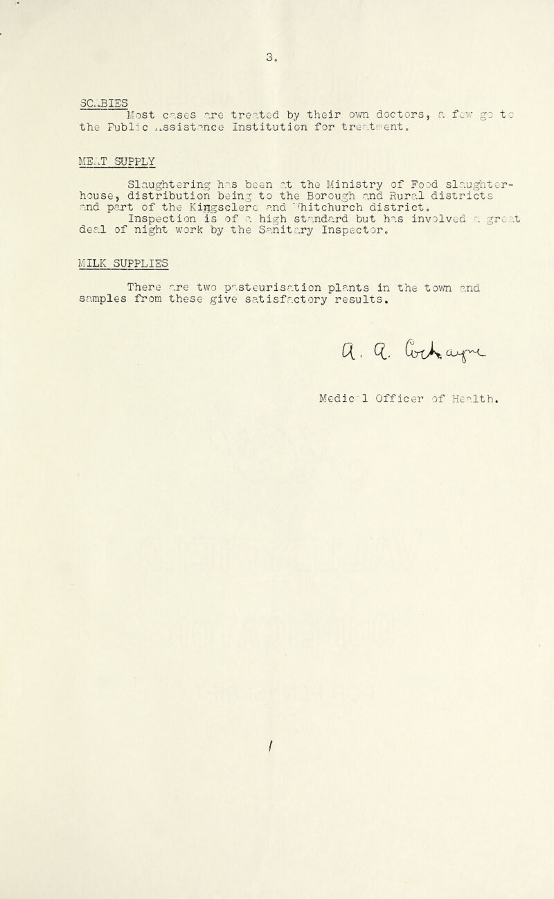 3„ Sa3IES Most c-.ses ore trooted by tbeir o-wn doctors, o. few go to the Public ..iSsistonce Institution for treo.twent„ ME,.T SUPPLY Slaughtering hos been ot the Ministry of Food slaughter- house, distribution being to the Borough -and Rural districts ■and part of the Kiggsclere and 'hitchurch district. Inspection is of o. high standard but has involved a grc;-t des.l of night work by the Sanitary Inspector, MILK SUPPLIES There are two pasteurisation plants in the tovm and samples from these give satisfactory results. U. 1. Medic 1 Officer of Health. /