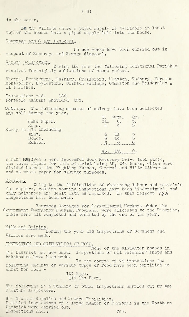 in tho wat^r. In tliv. Village \j]ic.rc a piped auppl'^' is available at least 95f^ of the houses have a piped supply laid into the/house. 3ewGr__a^^e_^ and S_ age Disposal^ No new vrorlcs ’ have been carried out in respect of Sewerage and S-..wago disposal* D?ring the year the following additional Parishes received fortnightly collections of house refuse, P-orpe, Bradbourne, Shirley, Brailsford, ll-aston, Sudbur37’, Marston Montgom-ry, B(.nrlestone, Clifton village, Osmaston and Ycldorslc^r - 11 P rishes, Inspections rindc 128 Portable ashbins provided 226* Salvage, The follovdng amounts of salvage i have been and sold during the 3r.ar, T, Cv7 ts. Nr \[ESL;e Paper, 31, 0, 3, Ra.gs. 4 9 3 Scrap metals including tins. 4 11 3 Bonos, 3 16 3 Rubber. 3 0 0 46, 19, 0. Daring 1944 a ygtj successful Book R'vcovery Drive took place, the total figure for this District being 65, 244 books, v/hich were divided between the Pighting Forces, C.. ntral and Blitz Libraries and as waste paper for sal'eagG purposes, _Ejai\sin^yg_ O' ing to the difficulties of obtaining labour and materials for repairs, routine housing inspections have been discontinued, and only nuisances arc dealt with as reported. In this respect 765* inspections have been made. Fourteen Cottages for Agricultural Workers uhder the Government p-mergenejr Housing Programe were allocated to tho D 'strict, Pnese were all completed and tenanted b^’’ the end of tho year. HijUc and Dairies. During tho jrear 118 inspections of CoshGds and Lairies were made, APJALASLQAfU® .SUPERVISIOII OF FOOD. ’***'’* ■“Noin- of the slaughter houses in the District are now used, l/ispcctions of .all butchers ' shops and bakehouses have been made. I]''- the course of 78 inspections tiie follo^'ing amounts of various t3Apos of food have been certified as unfit for food - 107E::gs. . llj lbs Buef, follo\7ing is a Sumr:iar3?’ of other inspections carried out b3r the S .nitar3’’ I:-.spectors, Rer:.'l Water Supplies and Sewage F^ cilitios, Detailed inspections of a large number of Parishes District ^;ere carried out. Inspections made* 766, in tho Southern