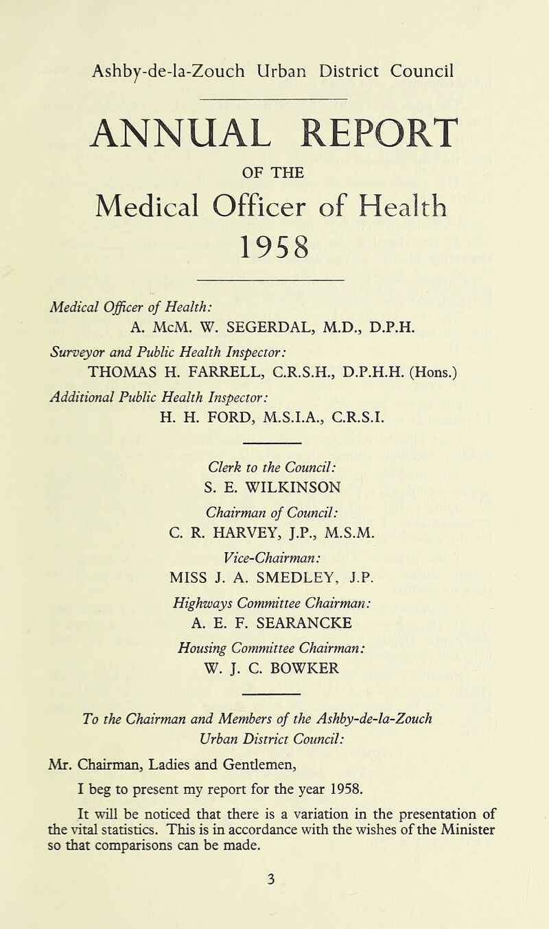 Ashby-de-la-Zouch Urban District Council ANNUAL REPORT OF THE Medical Officer of Health 1958 Medical Officer of Health: A. McM. W. SEGERDAL, M.D., D.P.H. Surveyor and Public Health Inspector: THOMAS H. FARRELL, C.R.S.H., D.P.H.H. (Hons.) Additional Public Health Inspector: H. H. FORD, M.S.I.A., C.R.S.I. Clerk to the Council: S. E. WILKINSON Chairman of Council: C. R. HARVEY, J.P., M.S.M. Vice-Chairman: MISS J. A. SMEDLEY, J.P. Highways Committee Chairman: A. E. F. SEARANCKE Housing Committee Chairman: W. J. C. BOWKER To the Chairman and Members of the Ashby-de-la-Zouch Urban District Council: Mr. Chairman, Ladies and Gentlemen, I beg to present my report for the year 1958. It wUl be noticed that there is a variation in the presentation of the vital statistics. This is in accordance with the wishes of the Minister so that comparisons can be made.