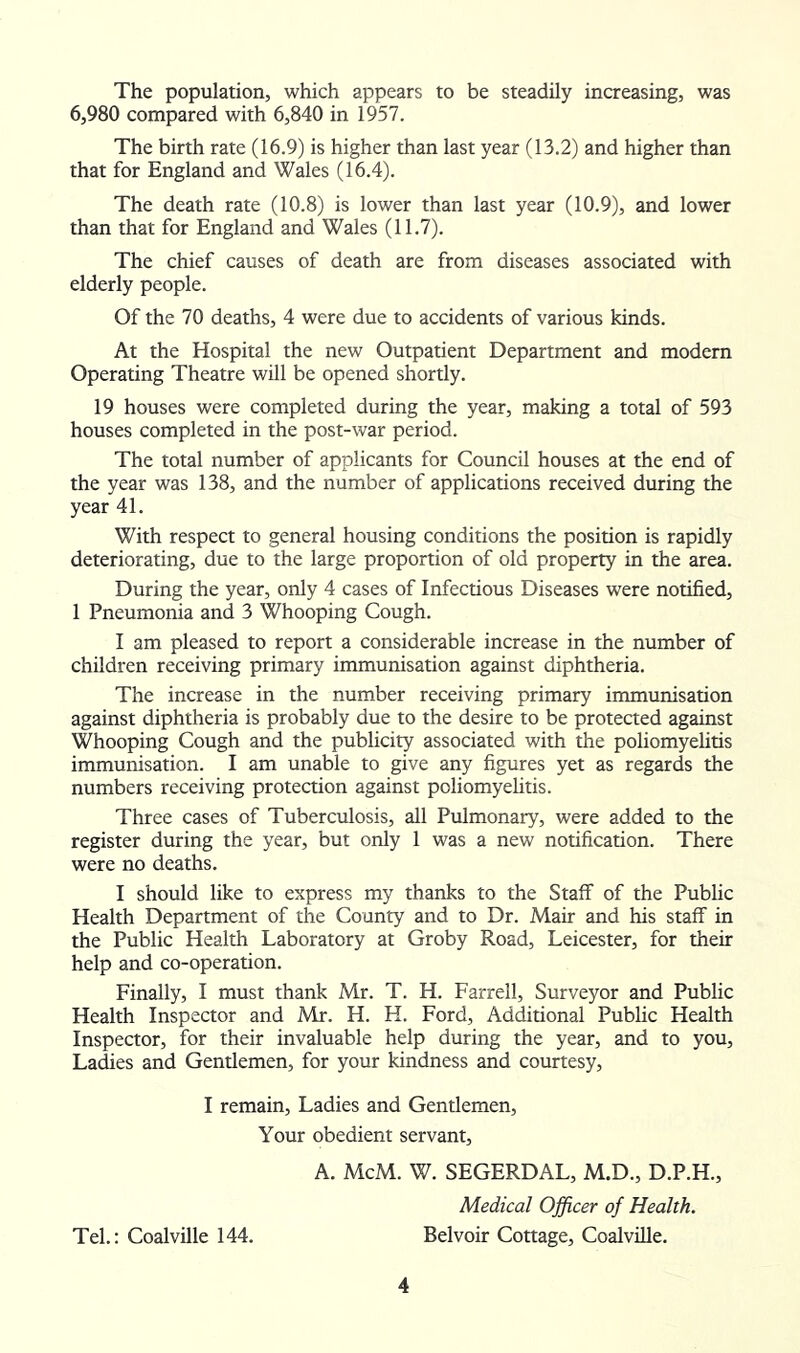 The population, which appears to be steadily increasing, was 6,980 compared with 6,840 in 1957. The birth rate (16.9) is higher than last year (13.2) and higher than that for England and Wales (16.4). The death rate (10.8) is lower than last year (10.9), and lower than that for England and Wales (11.7). The chief causes of death are from diseases associated with elderly people. Of the 70 deaths, 4 were due to accidents of various kinds. At the Hospital the new Outpatient Department and modern Operating Theatre will be opened shortly. 19 houses were completed during the year, making a total of 593 houses completed in the post-war period. The total number of applicants for Council houses at the end of the year was 138, and the number of applications received during the year 41. With respect to general housing conditions the position is rapidly deteriorating, due to the large proportion of old property in the area. During the year, only 4 cases of Infectious Diseases were notified, 1 Pneumonia and 3 Whooping Cough. I am pleased to report a considerable increase in the number of children receiving primary immunisation against diphtheria. The increase in the number receiving primary immunisation against diphtheria is probably due to the desire to be protected against Whooping Cough and the publicity associated with the poliomyehtis immunisation. I am unable to give any figures yet as regards the numbers receiving protection against poliomyelitis. Three cases of Tuberculosis, all Pulmonary, were added to the register during the year, but only 1 was a new notification. There were no deaths. I should like to express my thanks to the Staff of the Public Health Department of the County and to Dr. Mair and his staff in the Public Health Laboratory at Groby Road, Leicester, for their help and co-operation. Finally, I must thank Mr. T. H. Farrell, Surveyor and Public Health Inspector and Mr. H. H. Ford, Ad^tional Public Health Inspector, for their invaluable help during the year, and to you. Ladies and Gentlemen, for your kindness and courtesy, I remain. Ladies and Gentlemen, Your obedient servant, A. McM. W. SEGERDAL, M.D., D.P.H., Medical Officer of Health. Tel.: Coalville 144. Belvoir Cottage, Coalville.